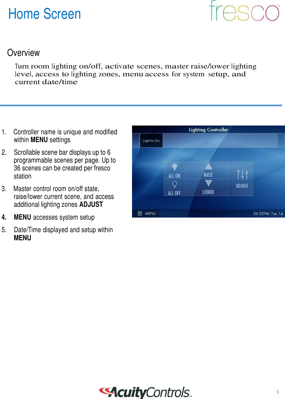 3 Home Screen       Overview  Turn room lighting on/off, activate scenes, master raise/lower lighting level, access to lighting zones, menu access for system setup, and current date/time        1.  Controller name is unique and modified within MENU settings  2.    Scrollable scene bar displays up to 6 programmable scenes per page. Up to 36 scenes can be created per fresco station  3.  Master control room on/off state, raise/lower current scene, and access additional lighting zones ADJUST  4.     MENU accesses system setup  5.     Date/Time displayed and setup within MENU