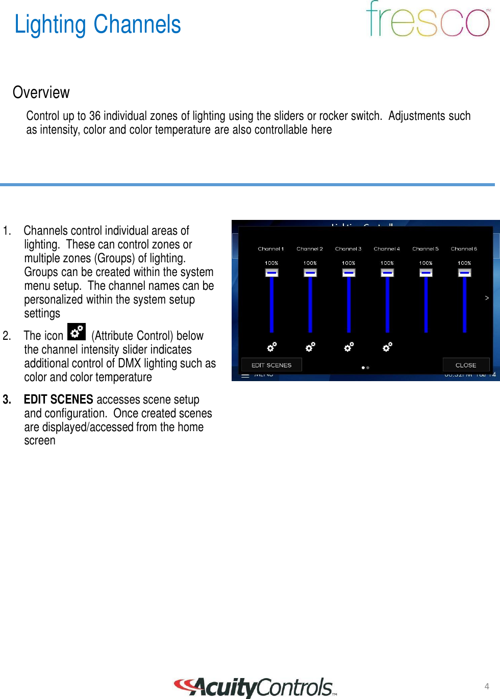 4 Lighting Channels       Overview  Control up to 36 individual zones of lighting using the sliders or rocker switch.  Adjustments such as intensity, color and color temperature are also controllable here         1. Channels control individual areas of lighting.  These can control zones or multiple zones (Groups) of lighting. Groups can be created within the system menu setup.  The channel names can be personalized within the system setup settings 2.  The icon   (Attribute Control) below the channel intensity slider indicates additional control of DMX lighting such as color and color temperature  3. EDIT SCENES accesses scene setup and configuration.  Once created scenes are displayed/accessed from the home screen