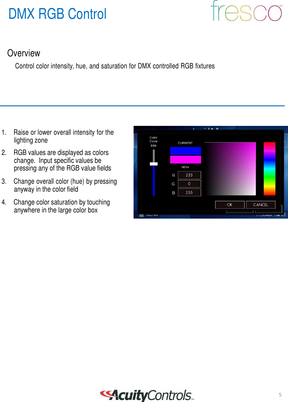 5 DMX RGB Control       Overview  Control color intensity, hue, and saturation for DMX controlled RGB fixtures          1.  Raise or lower overall intensity for the lighting zone  2. RGB values are displayed as colors change.  Input specific values be pressing any of the RGB value fields  3.  Change overall color (hue) by pressing anyway in the color field  4. Change color saturation by touching anywhere in the large color box