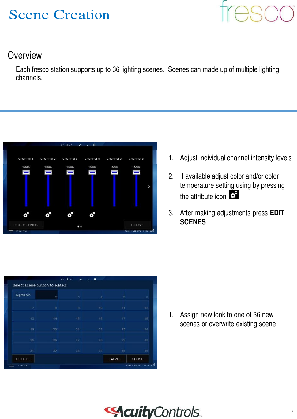 7 Scene Creation       Overview  Each fresco station supports up to 36 lighting scenes.  Scenes can made up of multiple lighting channels,            1.   Adjust individual channel intensity levels   2.   If available adjust color and/or color temperature setting using by pressing the attribute icon    3.    After making adjustments press EDIT SCENES              1.    Assign new look to one of 36 new scenes or overwrite existing scene