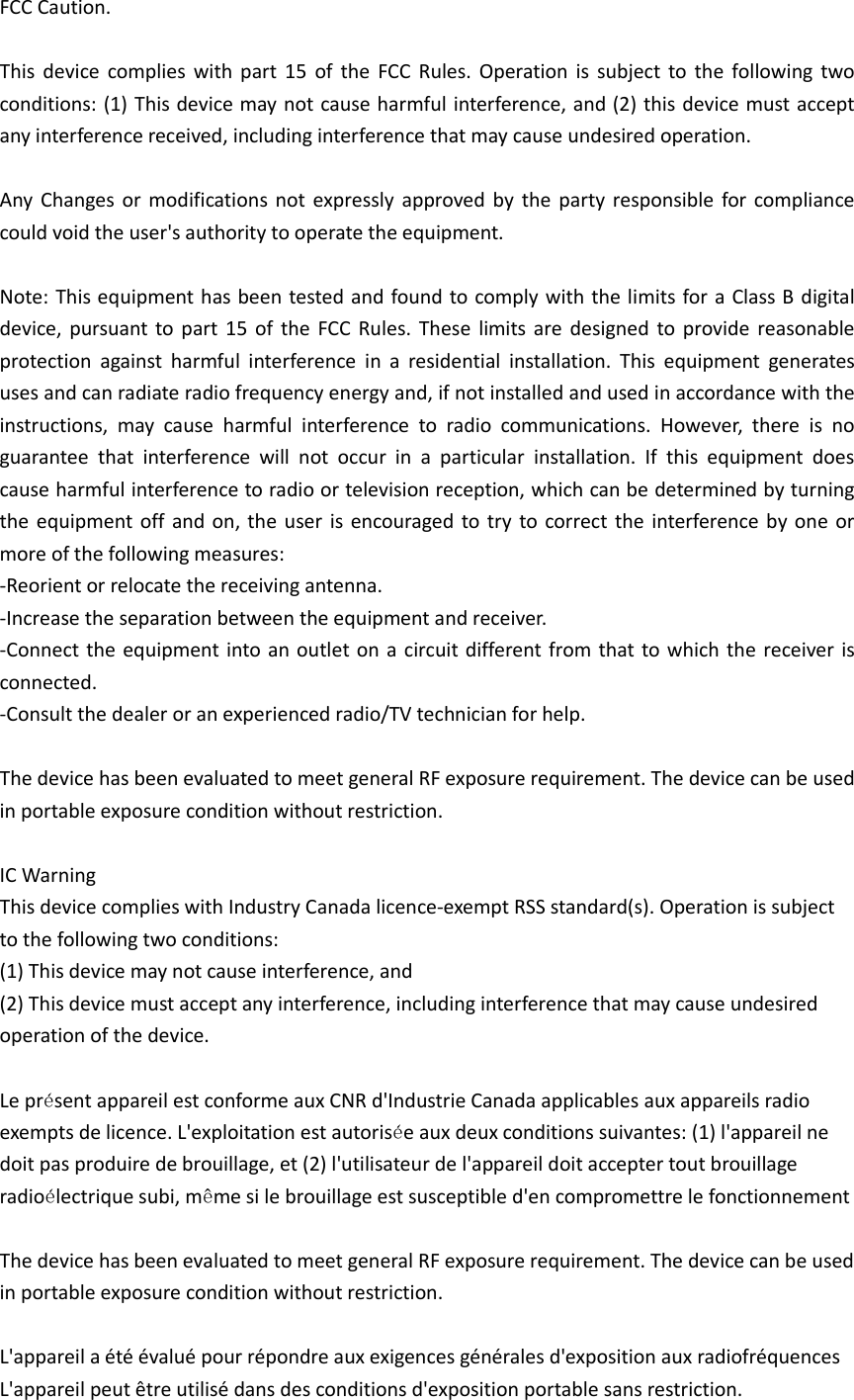 FCC Caution.  This  device  complies  with  part  15  of the  FCC Rules.  Operation  is  subject  to  the  following  two conditions: (1) This device may not cause harmful interference, and (2) this device must accept any interference received, including interference that may cause undesired operation.  Any  Changes or  modifications not expressly approved  by  the  party responsible for  compliance could void the user's authority to operate the equipment.  Note: This equipment has been tested and found to comply with the limits for a Class B digital device, pursuant  to part  15  of  the FCC Rules.  These  limits are designed to provide reasonable protection  against  harmful  interference  in  a  residential  installation.  This  equipment  generates uses and can radiate radio frequency energy and, if not installed and used in accordance with the instructions,  may  cause  harmful  interference  to  radio  communications.  However,  there  is  no guarantee  that  interference  will  not  occur  in  a  particular  installation.  If  this  equipment  does cause harmful interference to radio or television reception, which can be determined by turning the equipment off and on, the user is encouraged  to try to correct the interference by one or more of the following measures: -Reorient or relocate the receiving antenna. -Increase the separation between the equipment and receiver. -Connect the equipment into an outlet on a circuit different from that to which the receiver is connected. -Consult the dealer or an experienced radio/TV technician for help.  The device has been evaluated to meet general RF exposure requirement. The device can be used in portable exposure condition without restriction.    IC Warning This device complies with Industry Canada licence-exempt RSS standard(s). Operation is subject to the following two conditions: (1) This device may not cause interference, and (2) This device must accept any interference, including interference that may cause undesired operation of the device.  Le pr&eacute;sent appareil est conforme aux CNR d'Industrie Canada applicables aux appareils radio exempts de licence. L'exploitation est autoris&eacute;e aux deux conditions suivantes: (1) l'appareil ne doit pas produire de brouillage, et (2) l'utilisateur de l'appareil doit accepter tout brouillage radio&eacute;lectrique subi, m&ecirc;me si le brouillage est susceptible d'en compromettre le fonctionnement  The device has been evaluated to meet general RF exposure requirement. The device can be used in portable exposure condition without restriction.  L'appareil a &eacute;t&eacute; &eacute;valu&eacute; pour r&eacute;pondre aux exigences g&eacute;n&eacute;rales d'exposition aux radiofr&eacute;quences L'appareil peut &ecirc;tre utilis&eacute; dans des conditions d'exposition portable sans restriction. 