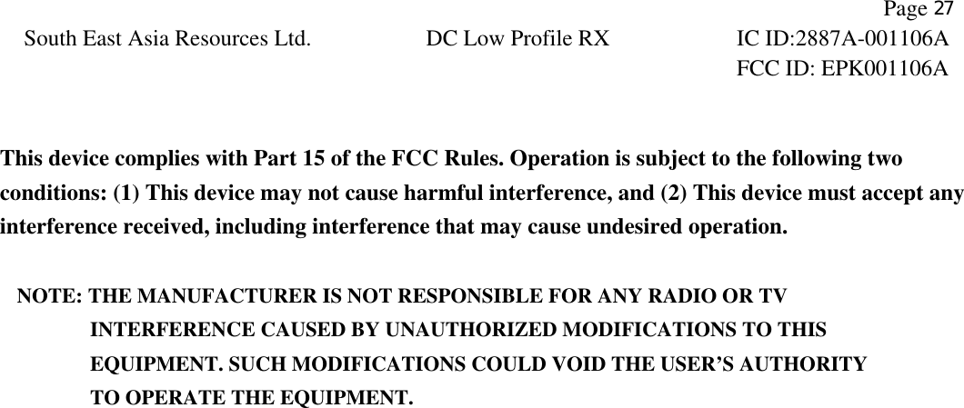                Page 27 South East Asia Resources Ltd. DC Low Profile RX IC ID:2887A-001106A FCC ID: EPK001106A    This device complies with Part 15 of the FCC Rules. Operation is subject to the following two conditions: (1) This device may not cause harmful interference, and (2) This device must accept any interference received, including interference that may cause undesired operation.  NOTE: THE MANUFACTURER IS NOT RESPONSIBLE FOR ANY RADIO OR TV          INTERFERENCE CAUSED BY UNAUTHORIZED MODIFICATIONS TO THIS             EQUIPMENT. SUCH MODIFICATIONS COULD VOID THE USER’S AUTHORITY          TO OPERATE THE EQUIPMENT.   