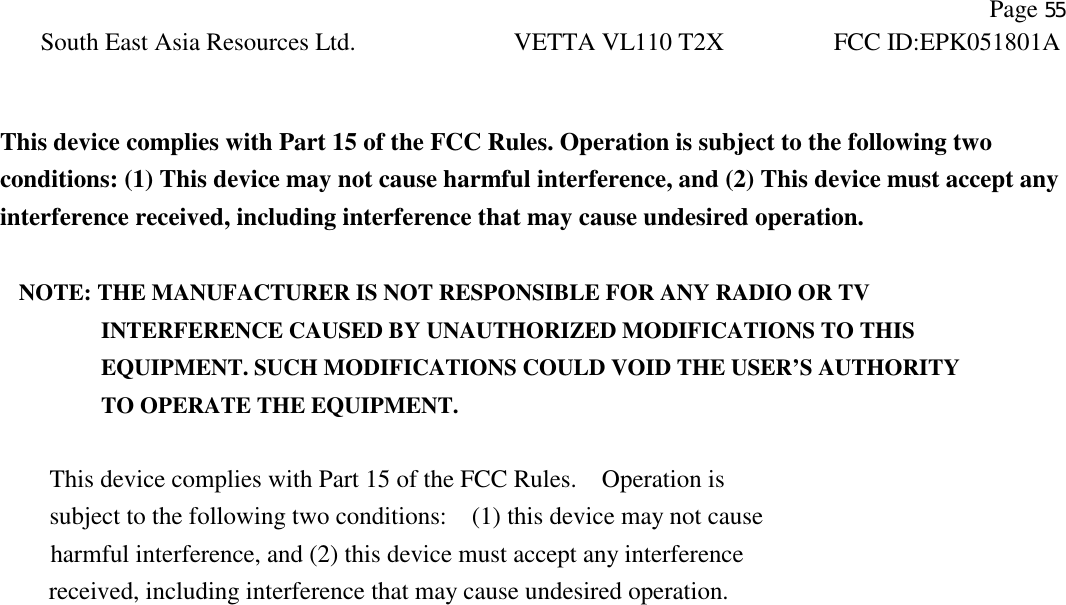               Page 55 South East Asia Resources Ltd. VETTA VL110 T2X FCC ID:EPK051801A    This device complies with Part 15 of the FCC Rules. Operation is subject to the following two conditions: (1) This device may not cause harmful interference, and (2) This device must accept any interference received, including interference that may cause undesired operation.  NOTE: THE MANUFACTURER IS NOT RESPONSIBLE FOR ANY RADIO OR TV          INTERFERENCE CAUSED BY UNAUTHORIZED MODIFICATIONS TO THIS             EQUIPMENT. SUCH MODIFICATIONS COULD VOID THE USER’S AUTHORITY          TO OPERATE THE EQUIPMENT.  This device complies with Part 15 of the FCC Rules.    Operation is subject to the following two conditions:    (1) this device may not cause harmful interference, and (2) this device must accept any interference received, including interference that may cause undesired operation. 