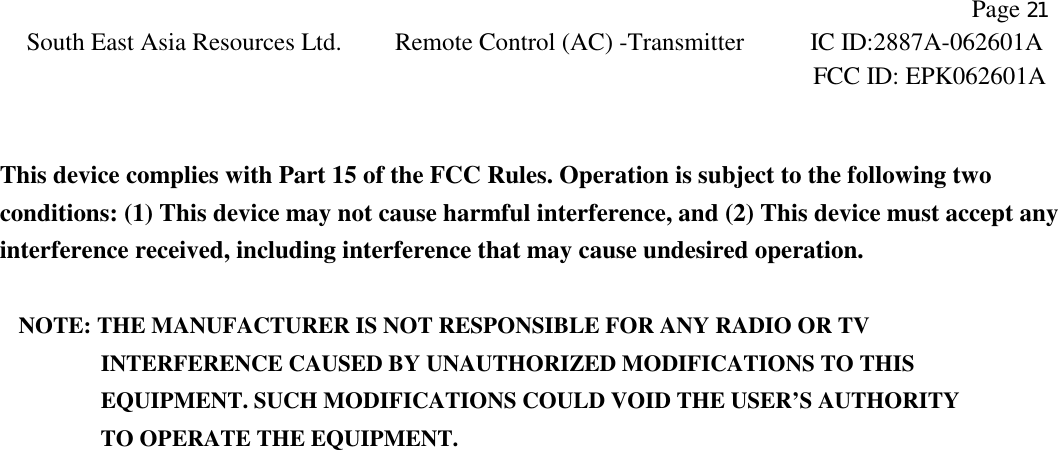                Page 21 South East Asia Resources Ltd. Remote Control (AC) -Transmitter IC ID:2887A-062601A  FCC ID: EPK062601A    This device complies with Part 15 of the FCC Rules. Operation is subject to the following two conditions: (1) This device may not cause harmful interference, and (2) This device must accept any interference received, including interference that may cause undesired operation.  NOTE: THE MANUFACTURER IS NOT RESPONSIBLE FOR ANY RADIO OR TV          INTERFERENCE CAUSED BY UNAUTHORIZED MODIFICATIONS TO THIS             EQUIPMENT. SUCH MODIFICATIONS COULD VOID THE USER’S AUTHORITY          TO OPERATE THE EQUIPMENT.   