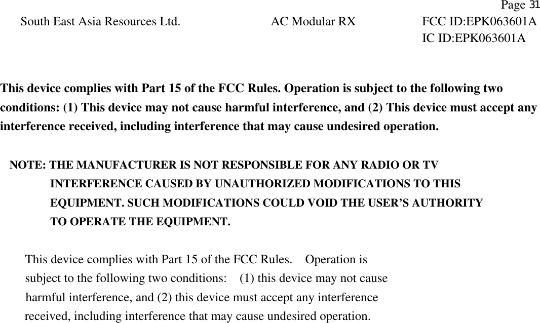              Page 31South East Asia Resources Ltd. AC Modular RX FCC ID:EPK063601A IC ID:EPK063601A    This device complies with Part 15 of the FCC Rules. Operation is subject to the following two conditions: (1) This device may not cause harmful interference, and (2) This device must accept any interference received, including interference that may cause undesired operation.  NOTE: THE MANUFACTURER IS NOT RESPONSIBLE FOR ANY RADIO OR TV          INTERFERENCE CAUSED BY UNAUTHORIZED MODIFICATIONS TO THIS             EQUIPMENT. SUCH MODIFICATIONS COULD VOID THE USER’S AUTHORITY          TO OPERATE THE EQUIPMENT.  This device complies with Part 15 of the FCC Rules.    Operation is subject to the following two conditions:    (1) this device may not cause harmful interference, and (2) this device must accept any interference received, including interference that may cause undesired operation.  