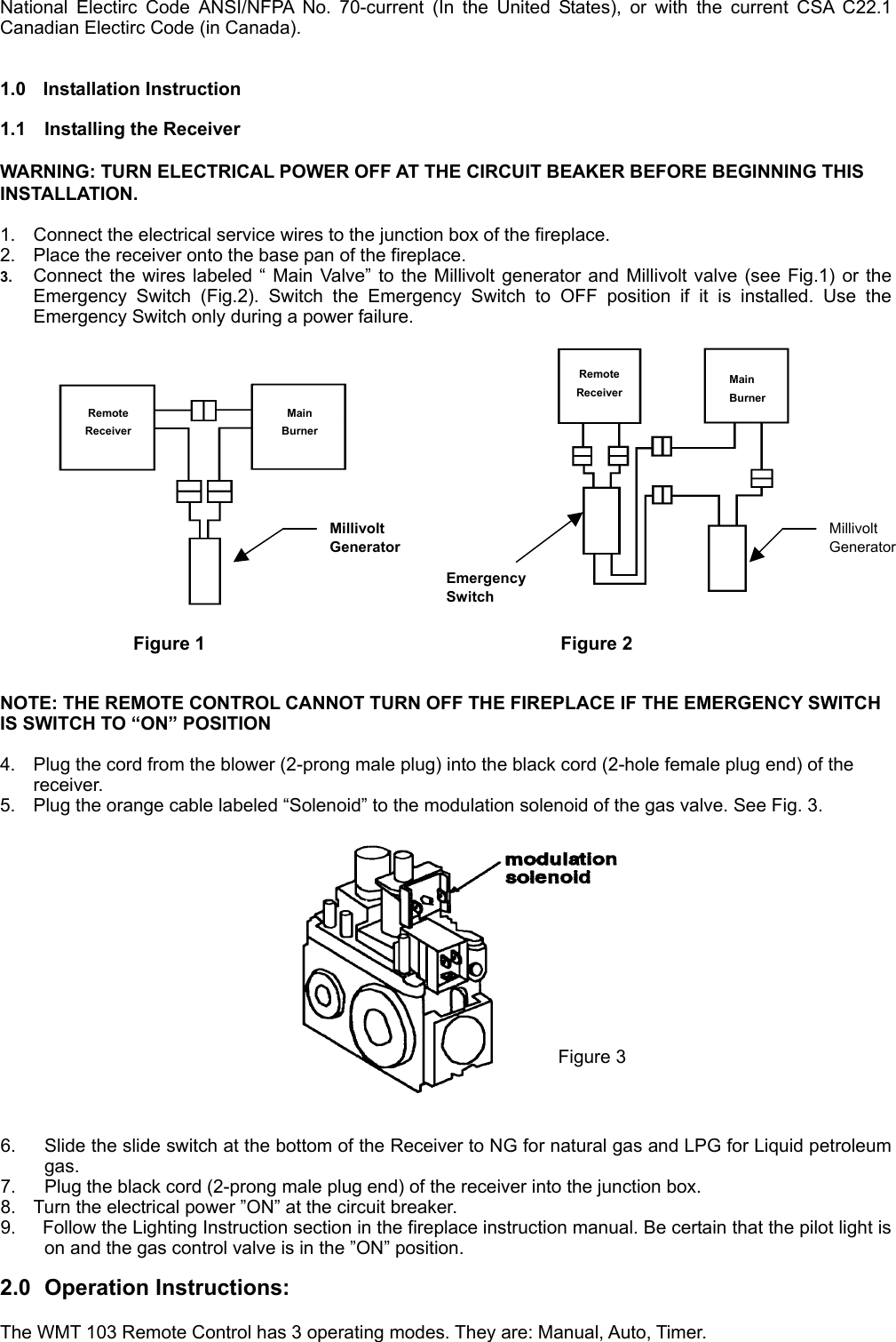 National Electirc Code ANSI/NFPA No. 70-current (In the United States), or with the current CSA C22.1 Canadian Electirc Code (in Canada).     1.0 Installation Instruction  1.1  Installing the Receiver  WARNING: TURN ELECTRICAL POWER OFF AT THE CIRCUIT BEAKER BEFORE BEGINNING THIS INSTALLATION.  1.  Connect the electrical service wires to the junction box of the fireplace. 2.  Place the receiver onto the base pan of the fireplace. 3.  Connect the wires labeled “ Main Valve” to the Millivolt generator and Millivolt valve (see Fig.1) or the Emergency Switch (Fig.2). Switch the Emergency Switch to OFF position if it is installed. Use the Emergency Switch only during a power failure.  Remote Receiver Main Burner Remote Receiver Main Burner Millivolt GeneratorMillivolt GeneratorEmergency Switch Figure 1           Figure 2  NOTE: THE REMOTE CONTROL CANNOT TURN OFF THE FIREPLACE IF THE EMERGENCY SWITCH IS SWITCH TO “ON” POSITION  4.  Plug the cord from the blower (2-prong male plug) into the black cord (2-hole female plug end) of the receiver. 5.  Plug the orange cable labeled “Solenoid” to the modulation solenoid of the gas valve. See Fig. 3.   Figure 3  6.  Slide the slide switch at the bottom of the Receiver to NG for natural gas and LPG for Liquid petroleum gas. 7.  Plug the black cord (2-prong male plug end) of the receiver into the junction box. 8.  Turn the electrical power ”ON” at the circuit breaker. 9.    Follow the Lighting Instruction section in the fireplace instruction manual. Be certain that the pilot light is on and the gas control valve is in the ”ON” position.  2.0 Operation Instructions:  The WMT 103 Remote Control has 3 operating modes. They are: Manual, Auto, Timer. 