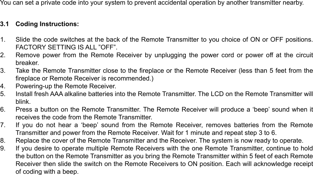 You can set a private code into your system to prevent accidental operation by another transmitter nearby.    3.1  Coding Instructions:   1.  Slide the code switches at the back of the Remote Transmitter to you choice of ON or OFF positions. FACTORY SETTING IS ALL ”OFF”. 2.  Remove power from the Remote Receiver by unplugging the power cord or power off at the circuit breaker. 3.  Take the Remote Transmitter close to the fireplace or the Remote Receiver (less than 5 feet from the fireplace or Remote Receiver is recommended.) 4.  Powering-up the Remote Receiver. 5.  Install fresh AAA alkaline batteries into the Remote Transmitter. The LCD on the Remote Transmitter will blink. 6.  Press a button on the Remote Transmitter. The Remote Receiver will produce a ‘beep’ sound when it receives the code from the Remote Transmitter. 7.  If you do not hear a ‘beep’ sound from the Remote Receiver, removes batteries from the Remote Transmitter and power from the Remote Receiver. Wait for 1 minute and repeat step 3 to 6. 8.  Replace the cover of the Remote Transmitter and the Receiver. The system is now ready to operate. 9.  If you desire to operate multiple Remote Receivers with the one Remote Transmitter, continue to hold the button on the Remote Transmitter as you bring the Remote Transmitter within 5 feet of each Remote Receiver then slide the switch on the Remote Receivers to ON position. Each will acknowledge receipt of coding with a beep.  