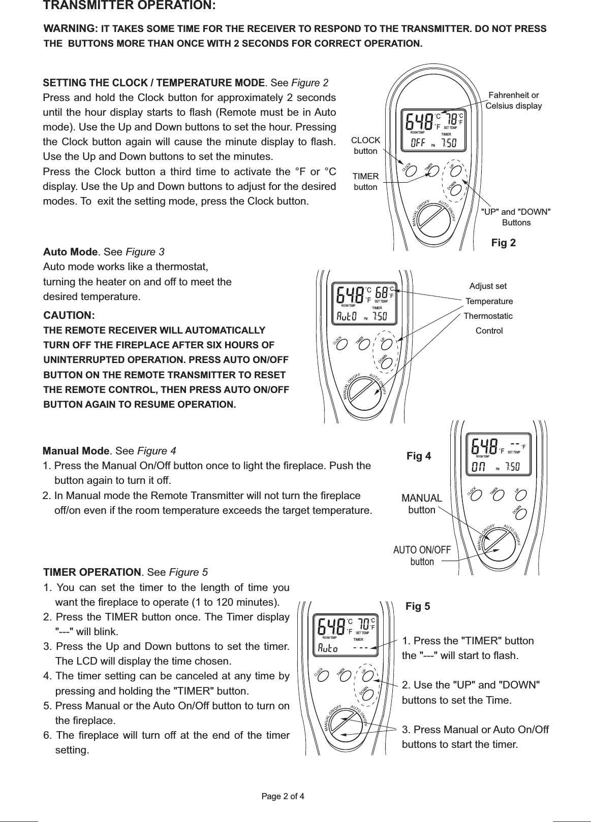 Page 2 of 4SETTING THE CLOCK / TEMPERATURE MODE. See Figure 2Press and hold the Clock button for approximately 2 seconds until the hour display starts to flash (Remote must be in Auto mode). Use the Up and Down buttons to set the hour. Pressing the Clock button again will cause the minute display to flash. Use the Up and Down buttons to set the minutes.Press the Clock button a third time to activate the °F or °C display. Use the Up and Down buttons to adjust for the desired modes. To  exit the setting mode, press the Clock button.TRANSMITTER OPERATION:WARNING: IT TAKES SOME TIME FOR THE RECEIVER TO RESPOND TO THE TRANSMITTER. DO NOT PRESS THE  BUTTONS MORE THAN ONCE WITH 2 SECONDS FOR CORRECT OPERATION.Fahrenheit orCelsius displayCLOCKbuttonTIMERbutton&quot;UP&quot; and &quot;DOWN&quot;ButtonsPMROOM TEMPSET TEMPTIMERCFFCAuto Mode. See Figure 3Auto mode works like a thermostat, turning the heater on and off to meet the desired temperature.TIMER OPERATION. See Figure 51. You can set the timer to the length of time you want the fireplace to operate (1 to 120 minutes).2. Press the TIMER button once. The Timer display &quot;---&quot; will blink.3. Press the Up and Down buttons to set the timer. The LCD will display the time chosen.4. The timer setting can be canceled at any time by pressing and holding the &quot;TIMER&quot; button.5. Press Manual or the Auto On/Off button to turn on the fireplace.6. The fireplace will turn off at the end of the timer setting.Manual Mode. See Figure 41. Press the Manual On/Off button once to light the fireplace. Push the button again to turn it off.2. In Manual mode the Remote Transmitter will not turn the fireplace off/on even if the room temperature exceeds the target temperature.CAUTION:THE REMOTE RECEIVER WILL AUTOMATICALLY TURN OFF THE FIREPLACE AFTER SIX HOURS OF UNINTERRUPTED OPERATION. PRESS AUTO ON/OFF BUTTON ON THE REMOTE TRANSMITTER TO RESET THE REMOTE CONTROL, THEN PRESS AUTO ON/OFF BUTTON AGAIN TO RESUME OPERATION.1. Press the &quot;TIMER&quot; button the &quot;---&quot; will start to flash.2. Use the &quot;UP&quot; and &quot;DOWN&quot; buttons to set the Time.3. Press Manual or Auto On/Off buttons to start the timer.ROOM TEMPSET TEMPTIMERCFFCMANUALbuttonAUTO ON/OFFbuttonPMROOM TEMPSET TEMPTIMERCFFCFig 2Fig 4Fig 5ROOM TEMPSET TEMPTIMERCFFCAdjust set TemperatureThermostaticControlPM