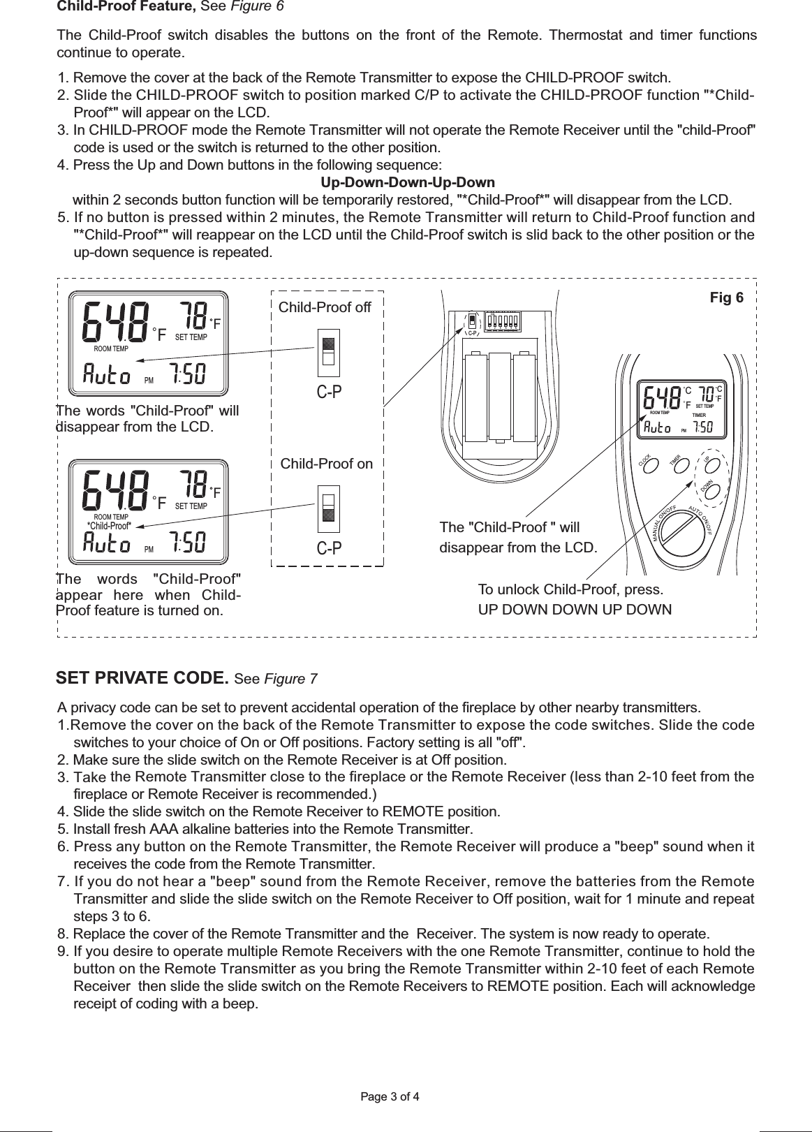 Page 3 of 4PMROOM TEMP*Child-Proof*SET TEMPTIMERCFFCPMROOM TEMP*Child-Proof*SET TEMPTIMERCFFCTo unlock Child-Proof, press.UP DOWN DOWN UP DOWNChild-Proof off  Child-Proof on The Child-Proof switch disables the buttons on the front of the Remote. Thermostat and timer functions continue to operate.Child-Proof Feature, See Figure 6C-PC-PC-PThe words &quot;Child-Proof&quot; appear here when Child-Proof feature is turned on.The words &quot;Child-Proof&quot; will disappear from the LCD.The &quot;Child-Proof &quot; will disappear from the LCD.SET PRIVATE CODE. See Figure 7Fig 6ROOM TEMPSET TEMPTIMERCFFCPM1. Remove the cover at the back of the Remote Transmitter to expose the CHILD-PROOF switch.2. Slide the CHILD-PROOF switch to position marked C/P to activate the CHILD-PROOF function &quot;*Child-Proof*&quot; will appear on the LCD.3. In CHILD-PROOF mode the Remote Transmitter will not operate the Remote Receiver until the &quot;child-Proof&quot; code is used or the switch is returned to the other position.4. Press the Up and Down buttons in the following sequence: Up-Down-Down-Up-Down    within 2 seconds button function will be temporarily restored, &quot;*Child-Proof*&quot; will disappear from the LCD.5. If no button is pressed within 2 minutes, the Remote Transmitter will return to Child-Proof function and       &quot;*Child-Proof*&quot; will reappear on the LCD until the Child-Proof switch is slid back to the other position or the up-down sequence is repeated.A privacy code can be set to prevent accidental operation of the fireplace by other nearby transmitters. 1.Remove the cover on the back of the Remote Transmitter to expose the code switches. Slide the code     switches to your choice of On or Off positions. Factory setting is all &quot;off&quot;.2. Make sure the slide switch on the Remote Receiver is at Off position.3. Take the Remote Transmitter close to the fireplace or the Remote Receiver (less than 2-10 feet from the fireplace or Remote Receiver is recommended.)4. Slide the slide switch on the Remote Receiver to REMOTE position.5. Install fresh AAA alkaline batteries into the Remote Transmitter. 6. Press any button on the Remote Transmitter, the Remote Receiver will produce a &quot;beep&quot; sound when it receives the code from the Remote Transmitter. 7. If you do not hear a &quot;beep&quot; sound from the Remote Receiver, remove the batteries from the Remote      Transmitter and slide the slide switch on the Remote Receiver to Off position, wait for 1 minute and repeat steps 3 to 6.8. Replace the cover of the Remote Transmitter and the  Receiver. The system is now ready to operate.9. If you desire to operate multiple Remote Receivers with the one Remote Transmitter, continue to hold the button on the Remote Transmitter as you bring the Remote Transmitter within 2-10 feet of each Remote Receiver  then slide the slide switch on the Remote Receivers to REMOTE position. Each will acknowledge receipt of coding with a beep.