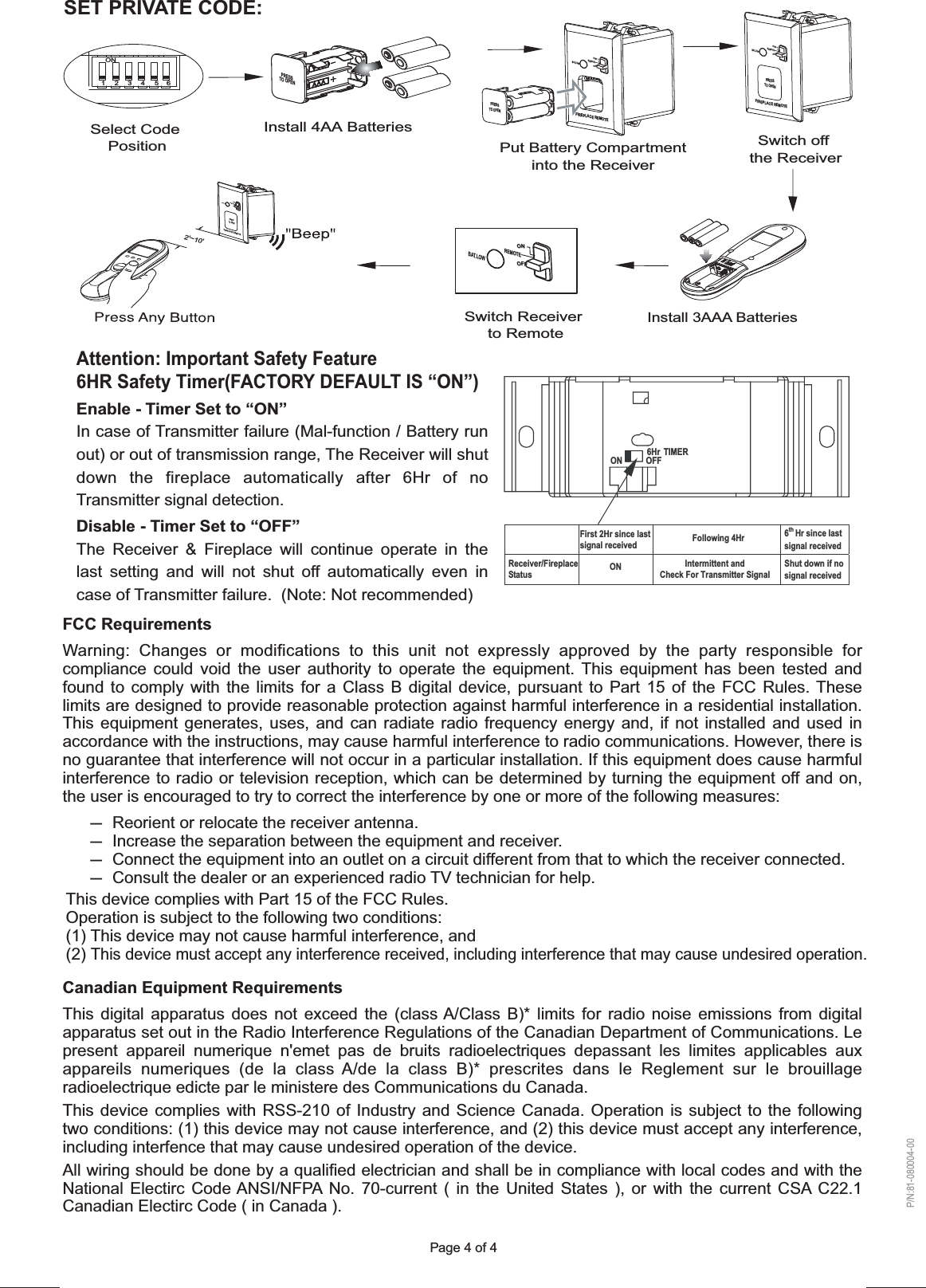 Page 4 of 4FCC RequirementsWarning: Changes or modifications to this unit not expressly approved by the party responsible for compliance could void the user authority to operate the equipment. This equipment has been tested and found to comply with the limits for a Class B digital device, pursuant to Part 15 of the FCC Rules. These limits are designed to provide reasonable protection against harmful interference in a residential installation. This equipment generates, uses, and can radiate radio frequency energy and, if not installed and used in accordance with the instructions, may cause harmful interference to radio communications. However, there is no guarantee that interference will not occur in a particular installation. If this equipment does cause harmful interference to radio or television reception, which can be determined by turning the equipment off and on, the user is encouraged to try to correct the interference by one or more of the following measures:-  Reorient or relocate the receiver antenna.-  Increase the separation between the equipment and receiver.-  Connect the equipment into an outlet on a circuit different from that to which the receiver connected.-  Consult the dealer or an experienced radio TV technician for help.Canadian Equipment RequirementsThis digital apparatus does not exceed the (class A/Class B)* limits for radio noise emissions from digital apparatus set out in the Radio Interference Regulations of the Canadian Department of Communications. Le present appareil numerique n&apos;emet pas de bruits radioelectriques depassant les limites applicables aux appareils numeriques (de la class A/de la class B)* prescrites dans le Reglement sur le brouillage radioelectrique edicte par le ministere des Communications du Canada.This device complies with RSS-210 of Industry and Science Canada. Operation is subject to the following two conditions: (1) this device may not cause interference, and (2) this device must accept any interference, including interfence that may cause undesired operation of the device. All wiring should be done by a qualified electrician and shall be in compliance with local codes and with the National Electirc Code ANSI/NFPA No. 70-current ( in the United States ), or with the current CSA C22.1 Canadian Electirc Code ( in Canada ).SET PRIVATE CODE:Install 4AA BatteriesPut Battery Compartmentinto the ReceiverSwitch Receiver to RemoteSwitch offthe ReceiverInstall 3AAA BatteriesSelect Code Position1234  5   6ON2&apos;~10&apos;FIREPLACE REMOTEPRESSTO OPENOFFONREMOTEBAT.LOWOFFONREMOTEBAT.LOWFIREPLACE REMOTEPRESSTO OPENOFFONREMOTEBAT.LOWFIREPLACE REMOTEPRESSTO OPENOFFONREMOTEBAT.LOWPRESSTO OPENP/N:81-080004-00This device complies with Part 15 of the FCC Rules.Operation is subject to the following two conditions:(1) This device may not cause harmful interference, and(2) This device must accept any interference received, including interference that may cause undesired operation.TIMERON OFF6HrFirst 2Hr since last signal received Following 4Hr 6th Hr since last signal receivedReceiver/Fireplace Status ON Intermittent andCheck For Transmitter SignalShut down if no signal receivedAttention: Important Safety Feature6HR Safety Timer(FACTORY DEFAULT IS “ON”)Enable - Timer Set to “ON”In case of Transmitter failure (Mal-function / Battery run out) or out of transmission range, The Receiver will shut down the fireplace automatically after 6Hr of no Transmitter signal detection.  Disable - Timer Set to “OFF”The Receiver &amp; Fireplace will continue operate in the last setting and will not shut off automatically even in case of Transmitter failure.  (Note: Not recommended)