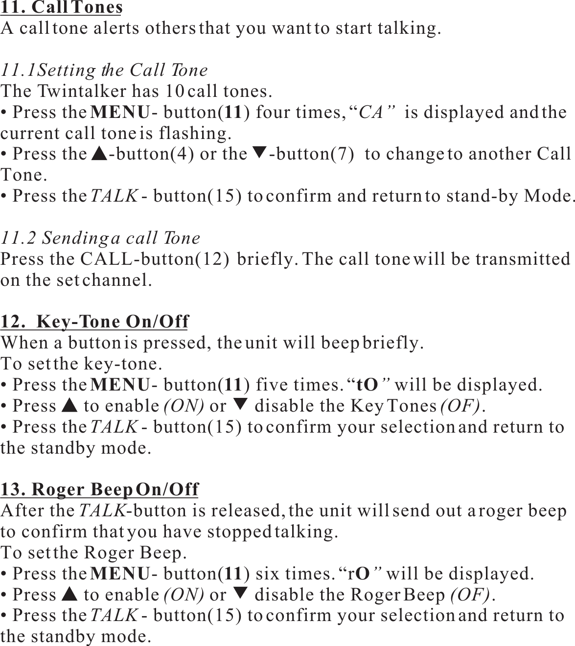 11. Call TonesA call tone alerts others that you want to start talking.11.1Setting the Call ToneThe Twintalker has 10 call tones.• Press theMENU- button(11) four times, “CA”  is displayed and the current call tone is flashing.• Press the -button(4) or the -button(7)  to change to another CallTone.• Press theTALK - button(15) to confirm and return to stand-by Mode.11.2 Sending a call TonePress the CALL-button(12)  briefly. The call tone will be transmittedon the set channel.12.  Key-Tone On/OffWhen a button is pressed, the unit will beep briefly.To set the key-tone.• Press theMENU- button(11) five times. “tO”will be displayed.• Press   to enable (ON) or  disable the Key Tones(OF).• Press theTALK - button(15) to confirm your selection and return tothe standby mode.13. Roger Beep On/OffAfter the TALK-button is released, the unit will send out a roger beep to confirm that you have stopped talking.To set the Roger Beep.• Press theMENU- button(11) six times. “rO”will be displayed.• Press   to enable (ON) or  disable the Roger Beep (OF).• Press theTALK - button(15) to confirm your selection and return tothe standby mode.