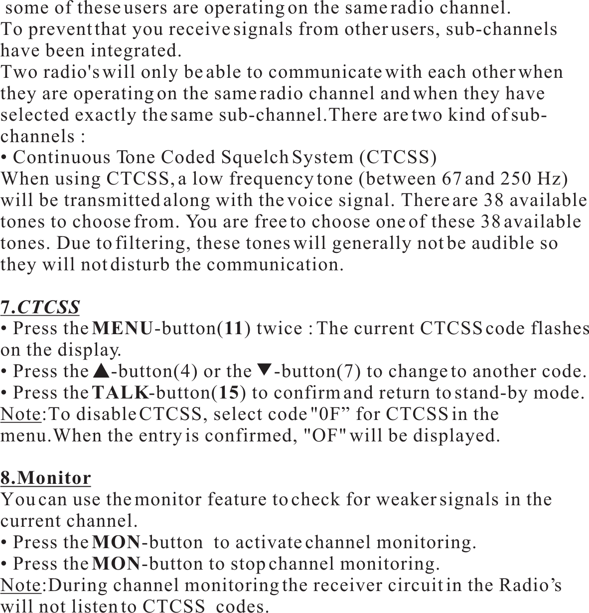  some of these users are operating on the same radio channel.To prevent that you receive signals from other users, sub-channels have been integrated.Two radio&apos;s will only be able to communicate with each other when they are operating on the same radio channel and when they haveselected exactly the same sub-channel.There are two kind of sub-channels :• Continuous Tone Coded Squelch System (CTCSS)When using CTCSS, a low frequency tone (between 67 and 250 Hz)will be transmitted along with the voice signal. There are 38 availabletones to choose from. You are free to choose one of these 38 available tones. Due to filtering, these tones will generally not be audible sothey will not disturb the communication.7.CTCSS• Press theMENU-button(11) twice : The current CTCSS code flashes on the display.• Press the -button(4) or the -button(7) to change to another code.• Press theTALK-button(15) to confirm and return to stand-by mode.Note:To disable CTCSS, select code &quot;0F” for CTCSS in the menu.When the entry is confirmed, &quot;OF&quot; will be displayed.8.MonitorYou can use the monitor feature to check for weaker signals in thecurrent channel.• Press theMON-button  to activate channel monitoring.• Press theMON-button to stop channel monitoring.Note:During channel monitoring the receiver circuit in the Radio’swill not listen to CTCSS  codes.