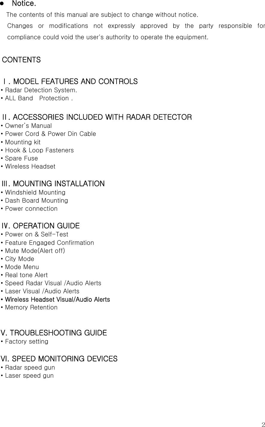  2z Notice. The contents of this manual are subject to change without notice. Changes  or  modifications  not  expressly  approved  by  the  party  responsible  for compliance could void the user&apos;s authority to operate the equipment.  CONTENTS    Ⅰ. MODEL FEATURES AND CONTROLS • Radar Detection System. • ALL Band    Protection .  Ⅱ. ACCESSORIES INCLUDED WITH RADAR DETECTOR • Owner’s Manual • Power Cord &amp; Power Din Cable • Mounting kit • Hook &amp; Loop Fasteners • Spare Fuse • Wireless Headset  Ⅲ. MOUNTING INSTALLATION • Windshield Mounting • Dash Board Mounting • Power connection  Ⅳ. OPERATION GUIDE • Power on &amp; Self-Test • Feature Engaged Confirmation • Mute Mode(Alert off) • City Mode • Mode Menu • Real tone Alert   • Speed Radar Visual /Audio Alerts • Laser Visual /Audio Alerts • Wireless Headset Visual/Audio Alerts • Memory Retention   V. TROUBLESHOOTING GUIDE • Factory setting  VI. SPEED MONITORING DEVICES • Radar speed gun • Laser speed gun    