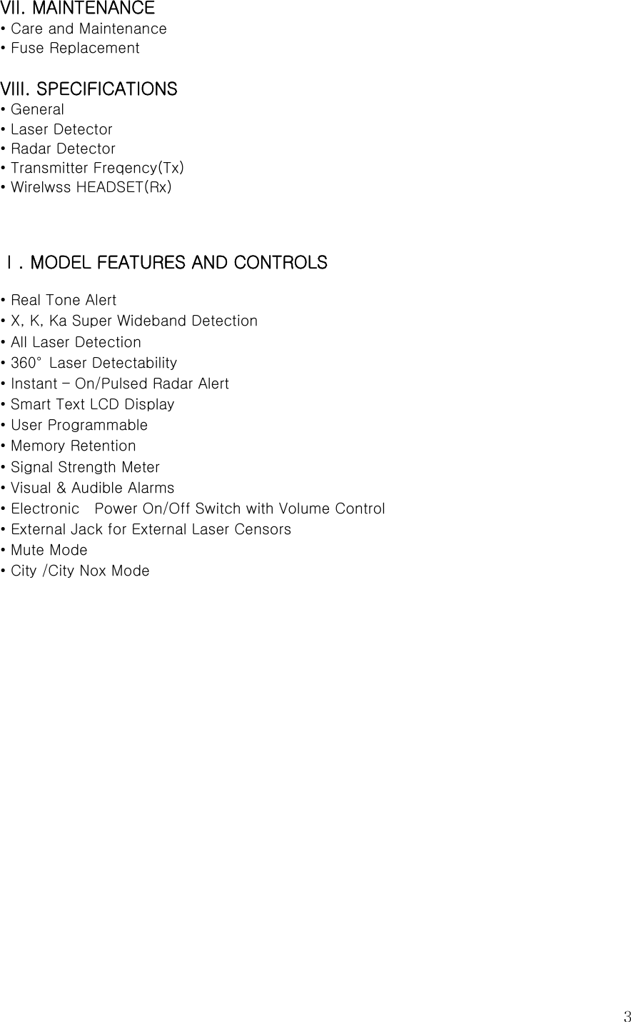  3VII. MAINTENANCE • Care and Maintenance • Fuse Replacement  VIII. SPECIFICATIONS • General • Laser Detector • Radar Detector • Transmitter Freqency(Tx) • Wirelwss HEADSET(Rx)   Ⅰ. MODEL FEATURES AND CONTROLS  • Real Tone Alert   • X, K, Ka Super Wideband Detection • All Laser Detection • 360°  Laser Detectability • Instant – On/Pulsed Radar Alert • Smart Text LCD Display   • User Programmable • Memory Retention • Signal Strength Meter • Visual &amp; Audible Alarms • Electronic    Power On/Off Switch with Volume Control   • External Jack for External Laser Censors • Mute Mode • City /City Nox Mode                 