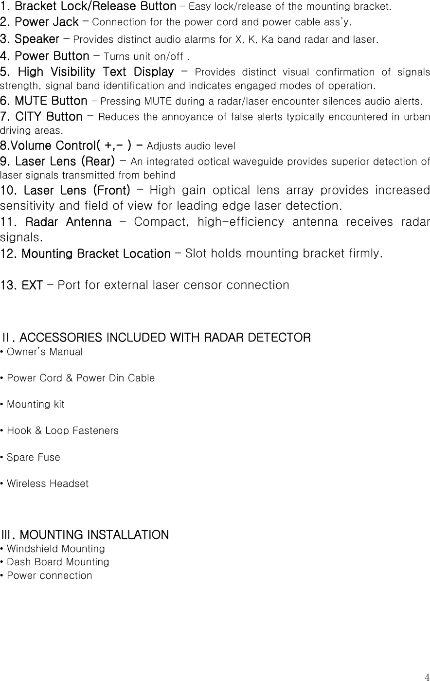  4 1. Bracket Lock/Release Button – Easy lock/release of the mounting bracket. 2. Power Jack – Connection for the power cord and power cable ass’y. 3. Speaker – Provides distinct audio alarms for X, K, Ka band radar and laser.   4. Power Button – Turns unit on/off . 5. High Visibility Text Display – Provides  distinct  visual  confirmation  of  signals strength, signal band identification and indicates engaged modes of operation. 6. MUTE Button – Pressing MUTE during a radar/laser encounter silences audio alerts. 7. CITY Button – Reduces the annoyance of false alerts typically encountered in urban driving areas. 8.Volume Control( +,- ) - Adjusts audio level 9. Laser Lens (Rear) – An integrated optical waveguide provides superior detection of laser signals transmitted from behind 10.  Laser  Lens  (Front) – High gain optical lens array provides increased sensitivity and field of view for leading edge laser detection. 11.  Radar  Antenna  –  Compact,  high-efficiency  antenna  receives  radar signals. 12. Mounting Bracket Location – Slot holds mounting bracket firmly.  13. EXT – Port for external laser censor connection     Ⅱ. ACCESSORIES INCLUDED WITH RADAR DETECTOR • Owner’s Manual  • Power Cord &amp; Power Din Cable  • Mounting kit  • Hook &amp; Loop Fasteners  • Spare Fuse  • Wireless Headset   Ⅲ. MOUNTING INSTALLATION • Windshield Mounting • Dash Board Mounting • Power connection   