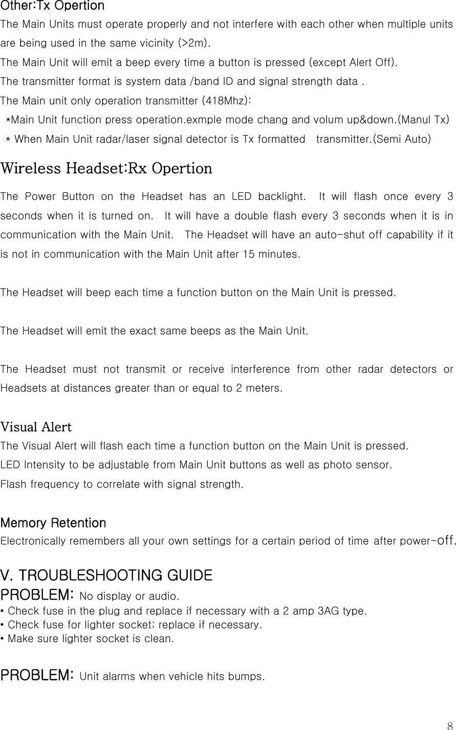  8Other:Tx Opertion The Main Units must operate properly and not interfere with each other when multiple units are being used in the same vicinity (&gt;2m). The Main Unit will emit a beep every time a button is pressed (except Alert Off). The transmitter format is system data /band ID and signal strength data . The Main unit only operation transmitter (418Mhz):   *Main Unit function press operation.exmple mode chang and volum up&amp;down.(Manul Tx) * When Main Unit radar/laser signal detector is Tx formatted    transmitter.(Semi Auto) Wireless Headset:Rx Opertion The Power Button on the Headset has an LED backlight.  It will flash once every 3 seconds when it  is turned  on.    It will  have a  double flash every 3 seconds when it is in communication with the Main Unit.    The Headset will have an auto-shut off capability if it is not in communication with the Main Unit after 15 minutes.  The Headset will beep each time a function button on the Main Unit is pressed.  The Headset will emit the exact same beeps as the Main Unit.  The  Headset  must  not  transmit  or  receive  interference  from  other  radar  detectors  or Headsets at distances greater than or equal to 2 meters.  Visual Alert The Visual Alert will flash each time a function button on the Main Unit is pressed. LED Intensity to be adjustable from Main Unit buttons as well as photo sensor. Flash frequency to correlate with signal strength.  Memory Retention Electronically remembers all your own settings for a certain period of time after power-off.  V. TROUBLESHOOTING GUIDE PROBLEM: No display or audio. • Check fuse in the plug and replace if necessary with a 2 amp 3AG type. • Check fuse for lighter socket; replace if necessary. • Make sure lighter socket is clean.  PROBLEM: Unit alarms when vehicle hits bumps. 