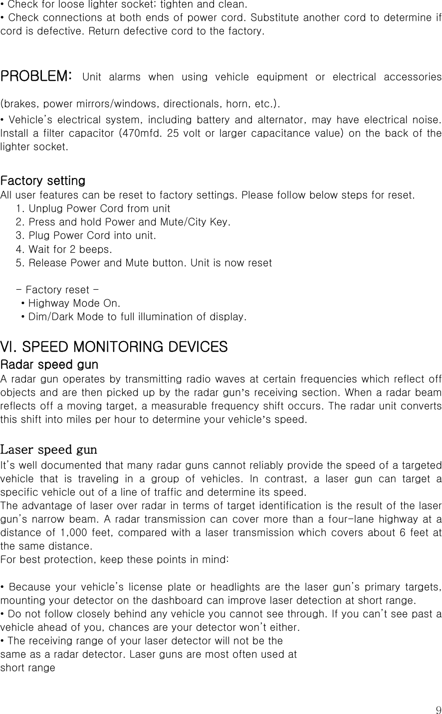  9• Check for loose lighter socket; tighten and clean. • Check connections at both ends of power cord. Substitute another cord to determine if cord is defective. Return defective cord to the factory.  PROBLEM: Unit alarms when using vehicle equipment or electrical accessories (brakes, power mirrors/windows, directionals, horn, etc.). • Vehicle’s electrical system, including battery and alternator,  may  have  electrical  noise. Install a filter capacitor (470mfd. 25 volt or larger capacitance value) on the back of the lighter socket.  Factory setting All user features can be reset to factory settings. Please follow below steps for reset. 1. Unplug Power Cord from unit 2. Press and hold Power and Mute/City Key. 3. Plug Power Cord into unit. 4. Wait for 2 beeps. 5. Release Power and Mute button. Unit is now reset  - Factory reset -   • Highway Mode On.   • Dim/Dark Mode to full illumination of display.  VI. SPEED MONITORING DEVICES Radar speed gun A radar gun operates by transmitting radio waves at certain frequencies which reflect off objects and are then picked up by the radar gun’s receiving section. When a radar beam reflects off a moving target, a measurable frequency shift occurs. The radar unit converts this shift into miles per hour to determine your vehicle’s speed.  Laser speed gun It’s well documented that many radar guns cannot reliably provide the speed of a targeted vehicle that is traveling in a group of vehicles. In contrast, a  laser  gun  can  target  a specific vehicle out of a line of traffic and determine its speed. The advantage of laser over radar in terms of target identification is the result of the laser gun’s narrow beam. A radar transmission can cover more than a four-lane highway at  a distance of 1,000 feet, compared with a laser transmission which covers about 6 feet at the same distance. For best protection, keep these points in mind:  • Because your vehicle’s license plate or headlights are the laser  gun’s  primary  targets, mounting your detector on the dashboard can improve laser detection at short range. • Do not follow closely behind any vehicle you cannot see through. If you can’t see past a vehicle ahead of you, chances are your detector won’t either. • The receiving range of your laser detector will not be the same as a radar detector. Laser guns are most often used at short range 