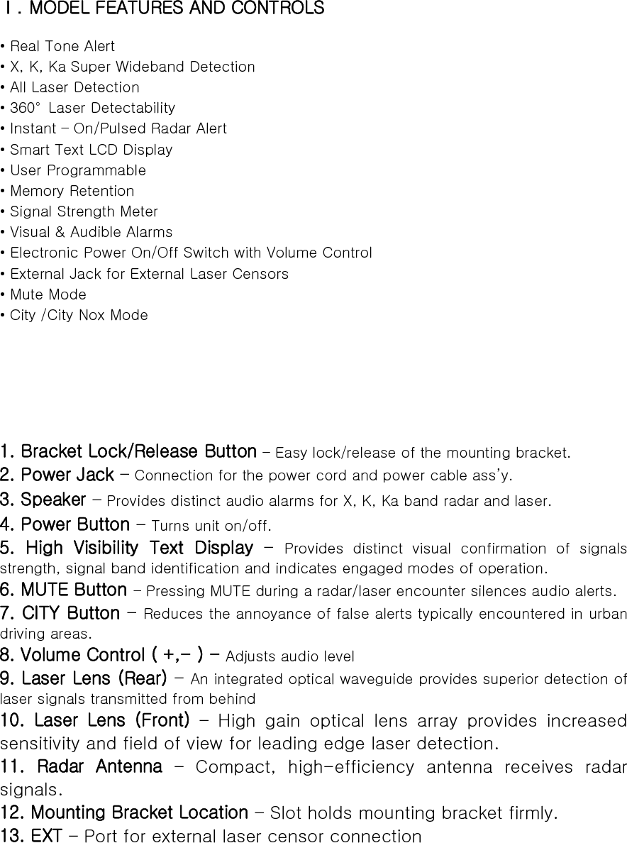 Ⅰ. MODEL FEATURES AND CONTROLS  • Real Tone Alert   • X, K, Ka Super Wideband Detection • All Laser Detection • 360°  Laser Detectability • Instant – On/Pulsed Radar Alert • Smart Text LCD Display   • User Programmable • Memory Retention • Signal Strength Meter • Visual &amp; Audible Alarms • Electronic Power On/Off Switch with Volume Control   • External Jack for External Laser Censors • Mute Mode • City /City Nox Mode      1. Bracket Lock/Release Button – Easy lock/release of the mounting bracket. 2. Power Jack – Connection for the power cord and power cable ass’y. 3. Speaker – Provides distinct audio alarms for X, K, Ka band radar and laser.   4. Power Button – Turns unit on/off. 5. High Visibility Text Display – Provides  distinct  visual  confirmation  of  signals strength, signal band identification and indicates engaged modes of operation. 6. MUTE Button – Pressing MUTE during a radar/laser encounter silences audio alerts. 7. CITY Button – Reduces the annoyance of false alerts typically encountered in urban driving areas. 8. Volume Control ( +,- ) - Adjusts audio level 9. Laser Lens (Rear) – An integrated optical waveguide provides superior detection of laser signals transmitted from behind 10.  Laser  Lens  (Front) – High gain optical lens array provides increased sensitivity and field of view for leading edge laser detection. 11.  Radar  Antenna  –  Compact,  high-efficiency  antenna  receives  radar signals. 12. Mounting Bracket Location – Slot holds mounting bracket firmly. 13. EXT – Port for external laser censor connection       