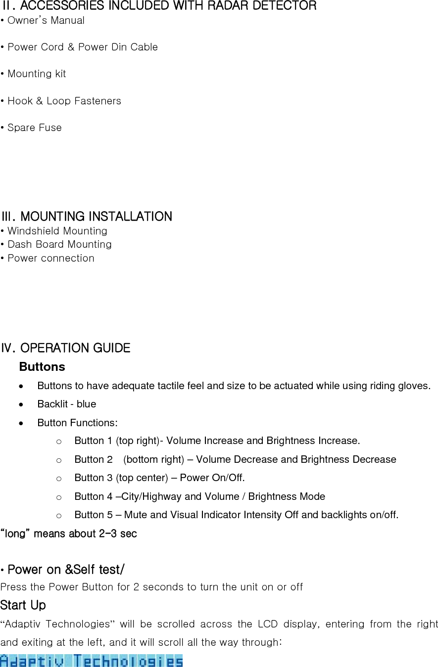 Ⅱ. ACCESSORIES INCLUDED WITH RADAR DETECTOR • Owner’s Manual  • Power Cord &amp; Power Din Cable  • Mounting kit  • Hook &amp; Loop Fasteners  • Spare Fuse     Ⅲ. MOUNTING INSTALLATION • Windshield Mounting • Dash Board Mounting • Power connection     Ⅳ. OPERATION GUIDE Buttons •  Buttons to have adequate tactile feel and size to be actuated while using riding gloves.     •  Backlit - blue • Button Functions: o  Button 1 (top right)- Volume Increase and Brightness Increase. o  Button 2    (bottom right) – Volume Decrease and Brightness Decrease o  Button 3 (top center) – Power On/Off. o  Button 4 –City/Highway and Volume / Brightness Mode     o  Button 5 – Mute and Visual Indicator Intensity Off and backlights on/off.   “long” means about 2-3 sec  • Power on &amp;Self test/ Press the Power Button for 2 seconds to turn the unit on or off Start Up “Adaptiv  Technologies” will be scrolled across the LCD display, entering from the right and exiting at the left, and it will scroll all the way through:  