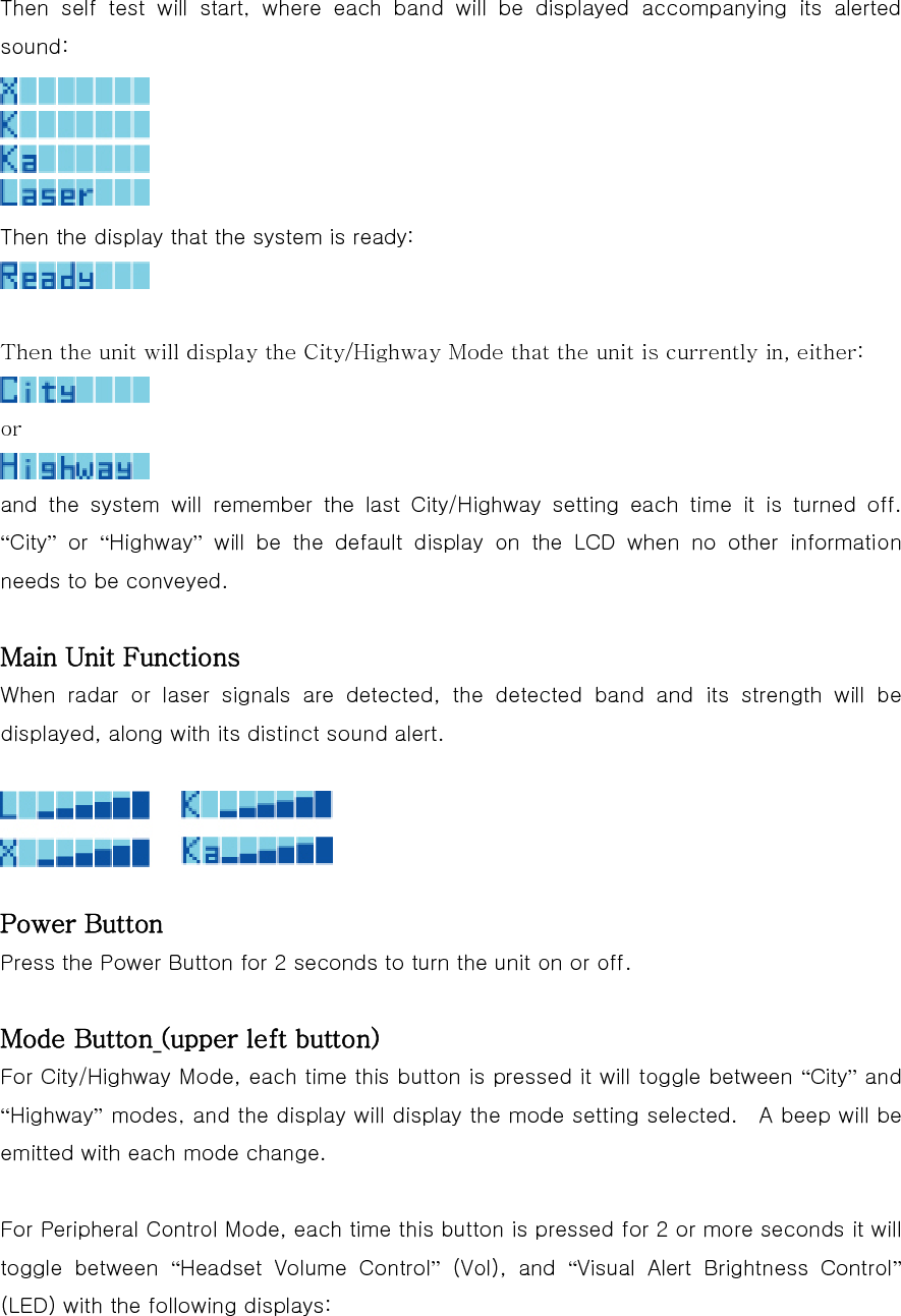  Then self test will start, where each band will be displayed accompanying its alerted sound:  Then the display that the system is ready:   Then the unit will display the City/Highway Mode that the unit is currently in, either:  or  and the system will remember the last City/Highway setting each time it is turned off.  “City” or “Highway” will be the default display on the LCD when no other information needs to be conveyed.  Main Unit Functions When  radar  or  laser  signals  are  detected,  the  detected  band  and its strength will be displayed, along with its distinct sound alert.    Power Button Press the Power Button for 2 seconds to turn the unit on or off.  Mode Button (upper left button) For City/Highway Mode, each time this button is pressed it will toggle between “City” and “Highway” modes, and the display will display the mode setting selected.    A beep will be emitted with each mode change.  For Peripheral Control Mode, each time this button is pressed for 2 or more seconds it will toggle  between  “Headset  Volume  Control” (Vol), and “Visual  Alert  Brightness  Control” (LED) with the following displays: 