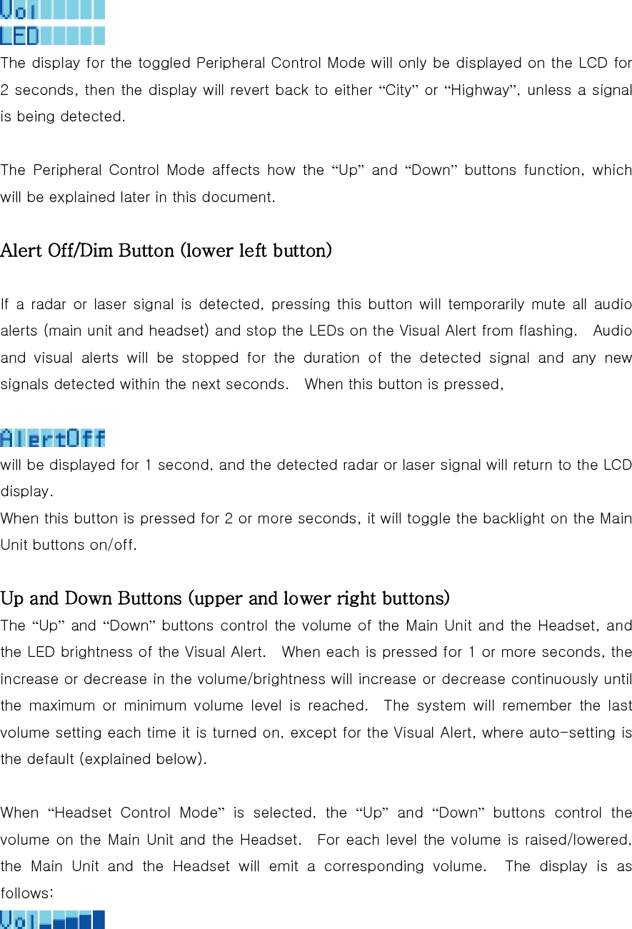   The display for the toggled Peripheral Control Mode will only be displayed on the LCD for 2 seconds, then the display will revert back to either “City” or “Highway”, unless a signal is being detected.  The  Peripheral  Control  Mode  affects  how  the  “Up” and “Down” buttons function, which will be explained later in this document.  Alert Off/Dim Button (lower left button)  If a radar or laser signal is detected, pressing this button will  temporarily  mute all  audio alerts (main unit and headset) and stop the LEDs on the Visual Alert from flashing.    Audio and  visual  alerts  will  be  stopped  for  the  duration  of  the  detected signal and any new signals detected within the next seconds.    When this button is pressed,   will be displayed for 1 second, and the detected radar or laser signal will return to the LCD display. When this button is pressed for 2 or more seconds, it will toggle the backlight on the Main Unit buttons on/off.  Up and Down Buttons (upper and lower right buttons) The “Up” and “Down” buttons control the volume of the Main Unit and the Headset, and the LED brightness of the Visual Alert.    When each is pressed for 1 or more seconds, the increase or decrease in the volume/brightness will increase or decrease continuously until the  maximum  or  minimum  volume  level  is  reached.    The  system  will  remember  the  last volume setting each time it is turned on, except for the Visual Alert, where auto-setting is the default (explained below).  When  “Headset  Control  Mode”  is  selected,  the  “Up” and “Down”  buttons  control  the volume on the Main Unit and the Headset.  For each level the volume is raised/lowered, the  Main  Unit  and  the  Headset  will  emit  a  corresponding  volume.  The display is as follows:  