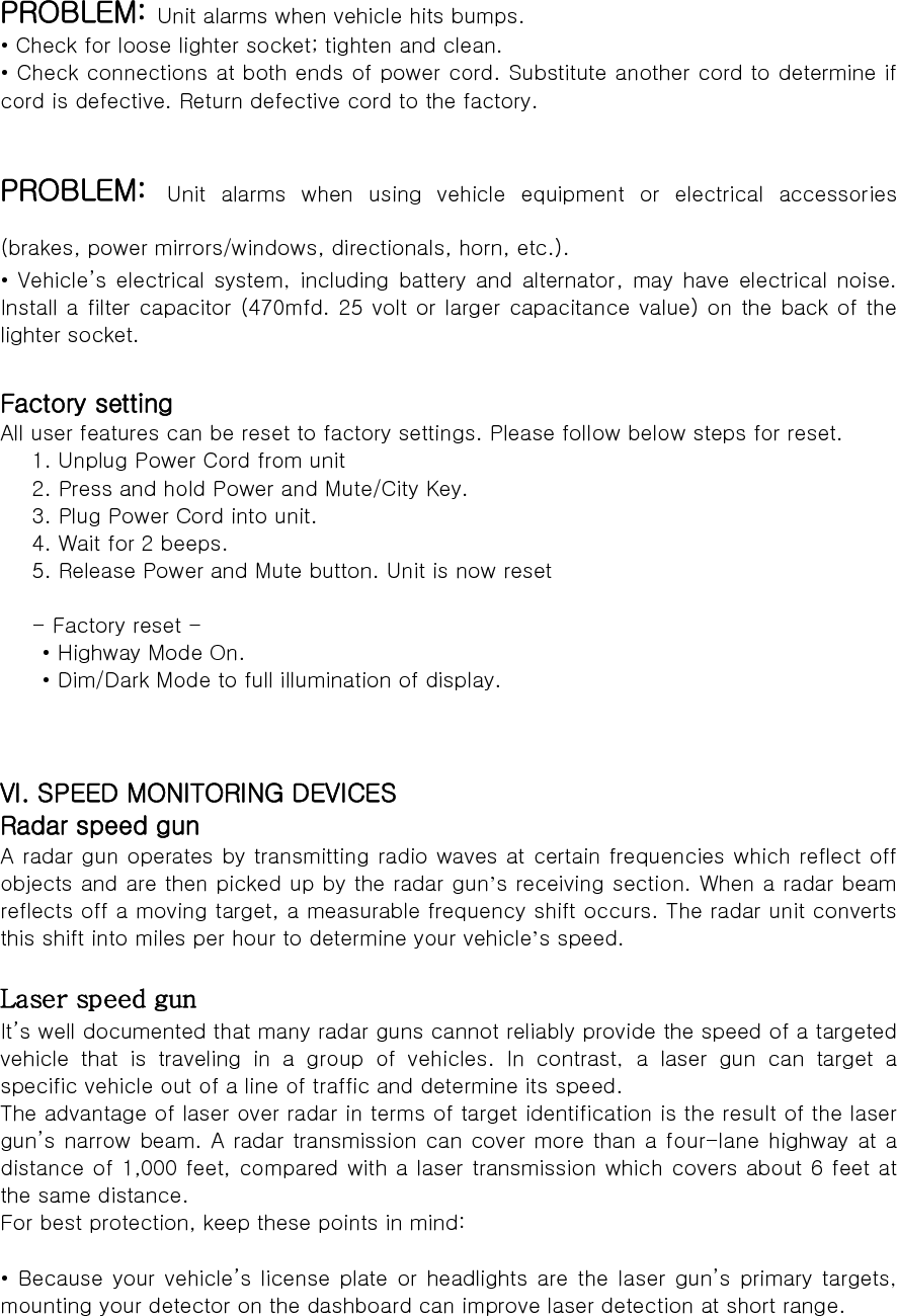  PROBLEM: Unit alarms when vehicle hits bumps. • Check for loose lighter socket; tighten and clean. • Check connections at both ends of power cord. Substitute another cord to determine if cord is defective. Return defective cord to the factory.  PROBLEM: Unit alarms when using vehicle equipment or electrical accessories (brakes, power mirrors/windows, directionals, horn, etc.). • Vehicle’s electrical system, including battery and alternator,  may have  electrical  noise. Install a filter capacitor (470mfd. 25 volt or larger capacitance value) on the back of the lighter socket.  Factory setting All user features can be reset to factory settings. Please follow below steps for reset. 1. Unplug Power Cord from unit 2. Press and hold Power and Mute/City Key. 3. Plug Power Cord into unit. 4. Wait for 2 beeps. 5. Release Power and Mute button. Unit is now reset  - Factory reset -   • Highway Mode On.   • Dim/Dark Mode to full illumination of display.    VI. SPEED MONITORING DEVICES Radar speed gun A radar gun operates by transmitting radio waves at certain frequencies which reflect off objects and are then picked up by the radar gun’s receiving section. When a radar beam reflects off a moving target, a measurable frequency shift occurs. The radar unit converts this shift into miles per hour to determine your vehicle’s speed.  Laser speed gun It’s well documented that many radar guns cannot reliably provide the speed of a targeted vehicle that is traveling in a group of vehicles. In contrast, a  laser  gun  can  target  a specific vehicle out of a line of traffic and determine its speed. The advantage of laser over radar in terms of target identification is the result of the laser gun’s narrow beam. A radar transmission can cover more than a four-lane highway at a distance of 1,000 feet, compared with a laser transmission which covers about 6 feet at the same distance. For best protection, keep these points in mind:  • Because your vehicle’s license plate or headlights are the laser gun’s  primary  targets, mounting your detector on the dashboard can improve laser detection at short range. 