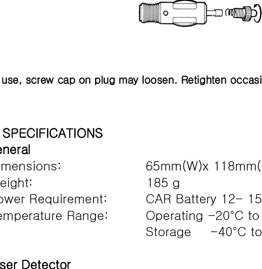 • Do not follow closely behind any vehicle you cannot see through. If you can’t see past a vehicle ahead of you, chances are your detector won’t either. •  The  receiving  range  of  your  laser detector will not be the same  as  a  radar  detector. Laser guns are most often used at short range   VII. MAINTENANCE Care And Maintenance During the summer months, avoid prolonged exposure to direct sunlight by removing your unit from the dash when your vehicle is parked for an extended period of time. Do not spray water, cleaners or polishes directly onto the unit. The spray may penetrate through the openings and damage the unit. Also, do not use any abrasive cleaners on the unit’s exterior.  Fuse Replacement The lighter socket plug is equipped with a replaceable 2 amp 3AG fuse located behind the silver tip. To replace the fuse, carefully unscrew the tip of the plug. (IMPORTANT: Unscrew slowly. The tip contains a spring which may fly out when disassembling.) Insert the new fuse with the spring and screw on the tip.        With use, screw cap on plug may loosen. Retighten occasionally.   VIII. SPECIFICATIONS • General Dimensions:           65mm(W)x 118mm(L) x 42mm(H) Weight:                  185 g Power Requirement:      CAR Battery 12- 15V DC Temperature Range:      Operating -20°C to +80°C                        Storage   -40°C to +100°C                      • Laser Detector Receiver Type          Pulse Laser Signal Receiver Sensor Front End       Convex Condenser Lens Detector Type          Pulse Width Discriminator Receiver Bandwidth     30 MHz Spectral Response        800- 1100 nm  