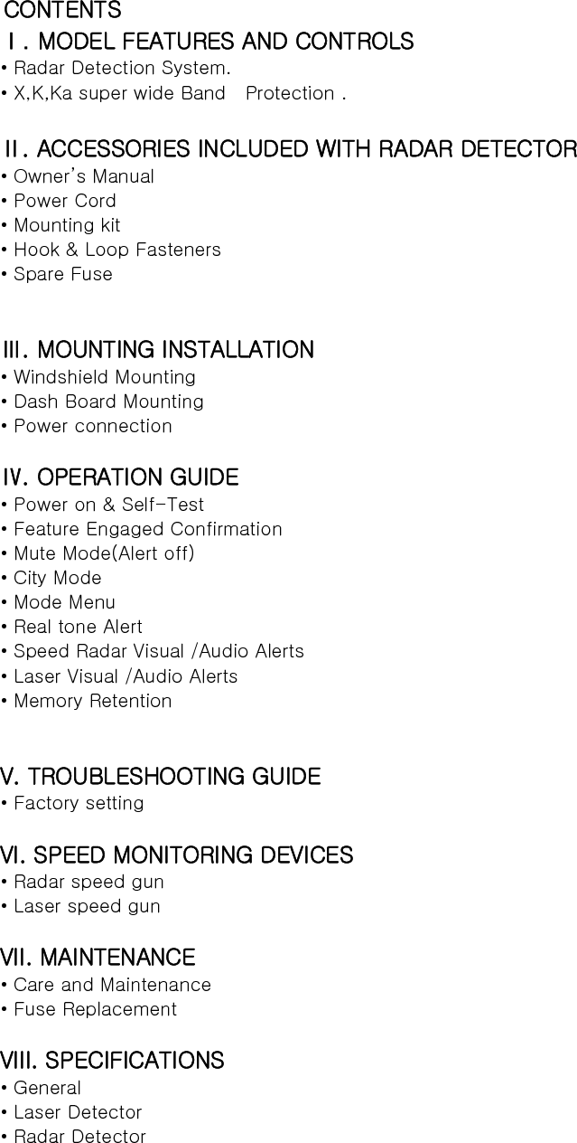 CONTENTS   Ⅰ. MODEL FEATURES AND CONTROLS • Radar Detection System. • X,K,Ka super wide Band    Protection .  Ⅱ. ACCESSORIES INCLUDED WITH RADAR DETECTOR • Owner’s Manual • Power Cord   • Mounting kit • Hook &amp; Loop Fasteners • Spare Fuse   Ⅲ. MOUNTING INSTALLATION • Windshield Mounting • Dash Board Mounting • Power connection  Ⅳ. OPERATION GUIDE • Power on &amp; Self-Test • Feature Engaged Confirmation • Mute Mode(Alert off) • City Mode • Mode Menu • Real tone Alert   • Speed Radar Visual /Audio Alerts • Laser Visual /Audio Alerts • Memory Retention   V. TROUBLESHOOTING GUIDE • Factory setting  VI. SPEED MONITORING DEVICES • Radar speed gun • Laser speed gun  VII. MAINTENANCE • Care and Maintenance • Fuse Replacement  VIII. SPECIFICATIONS • General • Laser Detector • Radar Detector   