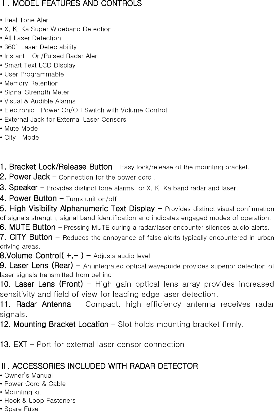 Ⅰ. MODEL FEATURES AND CONTROLS  • Real Tone Alert   • X, K, Ka Super Wideband Detection • All Laser Detection • 360°  Laser Detectability • Instant – On/Pulsed Radar Alert • Smart Text LCD Display   • User Programmable • Memory Retention • Signal Strength Meter • Visual &amp; Audible Alarms • Electronic    Power On/Off Switch with Volume Control   • External Jack for External Laser Censors • Mute Mode • City  Mode   1. Bracket Lock/Release Button – Easy lock/release of the mounting bracket. 2. Power Jack – Connection for the power cord . 3. Speaker – Provides distinct tone alarms for X, K, Ka band radar and laser.   4. Power Button – Turns unit on/off . 5. High Visibility Alphanumeric Text Display – Provides distinct visual confirmation of signals strength, signal band identification and indicates engaged modes of operation. 6. MUTE Button – Pressing MUTE during a radar/laser encounter silences audio alerts. 7. CITY Button – Reduces the annoyance of false alerts typically encountered in urban driving areas. 8.Volume Control( +,- ) - Adjusts audio level 9. Laser Lens (Rear) – An integrated optical waveguide provides superior detection of laser signals transmitted from behind 10.  Laser  Lens  (Front) – High gain optical lens array provides increased sensitivity and field of view for leading edge laser detection. 11.  Radar  Antenna  –  Compact,  high-efficiency  antenna  receives  radar signals. 12. Mounting Bracket Location – Slot holds mounting bracket firmly.  13. EXT – Port for external laser censor connection    Ⅱ. ACCESSORIES INCLUDED WITH RADAR DETECTOR • Owner’s Manual • Power Cord &amp; Cable • Mounting kit • Hook &amp; Loop Fasteners • Spare Fuse  