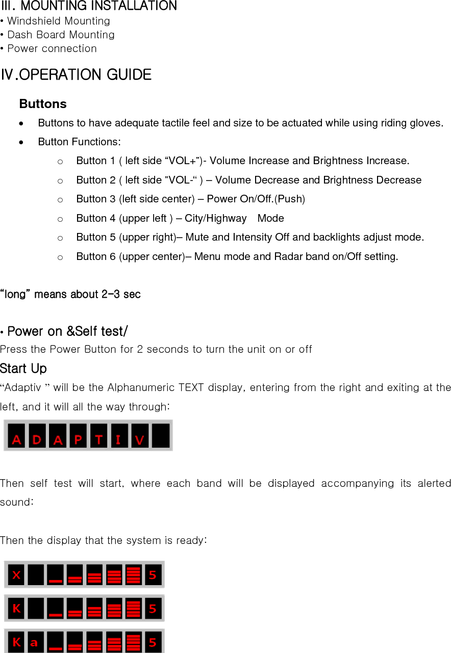 Ⅲ. MOUNTING INSTALLATION • Windshield Mounting • Dash Board Mounting • Power connection Ⅳ.OPERATION GUIDE Buttons •  Buttons to have adequate tactile feel and size to be actuated while using riding gloves.     • Button Functions: o  Button 1 ( left side “VOL+”)- Volume Increase and Brightness Increase. o  Button 2 ( left side ”VOL-“ ) – Volume Decrease and Brightness Decrease o  Button 3 (left side center) – Power On/Off.(Push) o  Button 4 (upper left ) – City/Highway    Mode     o  Button 5 (upper right)– Mute and Intensity Off and backlights adjust mode.   o  Button 6 (upper center)– Menu mode and Radar band on/Off setting.  “long” means about 2-3 sec  • Power on &amp;Self test/ Press the Power Button for 2 seconds to turn the unit on or off Start Up “Adaptiv ” will be the Alphanumeric TEXT display, entering from the right and exiting at the left, and it will all the way through:   Then self test will start, where each band will be displayed accompanying its alerted sound:  Then the display that the system is ready:  