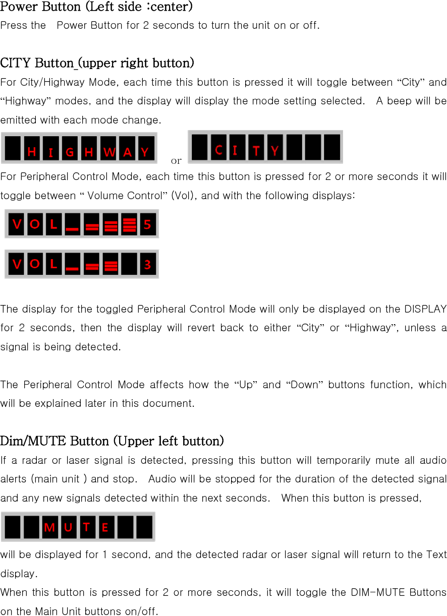 Power Button (Left side :center) Press the    Power Button for 2 seconds to turn the unit on or off.  CITY Button (upper right button) For City/Highway Mode, each time this button is pressed it will toggle between “City” and “Highway” modes, and the display will display the mode setting selected.    A beep will be emitted with each mode change.  or   For Peripheral Control Mode, each time this button is pressed for 2 or more seconds it will toggle between “ Volume Control” (Vol), and with the following displays:   The display for the toggled Peripheral Control Mode will only be displayed on the DISPLAY for 2 seconds, then the display will revert back to either “City” or “Highway”,  unless  a signal is being detected.  The  Peripheral  Control  Mode  affects  how  the  “Up” and “Down” buttons function, which will be explained later in this document.  Dim/MUTE Button (Upper left button) If a radar or laser signal is detected, pressing this button will  temporarily mute  all  audio alerts (main unit ) and stop.    Audio will be stopped for the duration of the detected signal and any new signals detected within the next seconds.    When this button is pressed,  will be displayed for 1 second, and the detected radar or laser signal will return to the Text display. When this button is pressed for 2 or more seconds, it will toggle the DIM-MUTE Buttons on the Main Unit buttons on/off.  