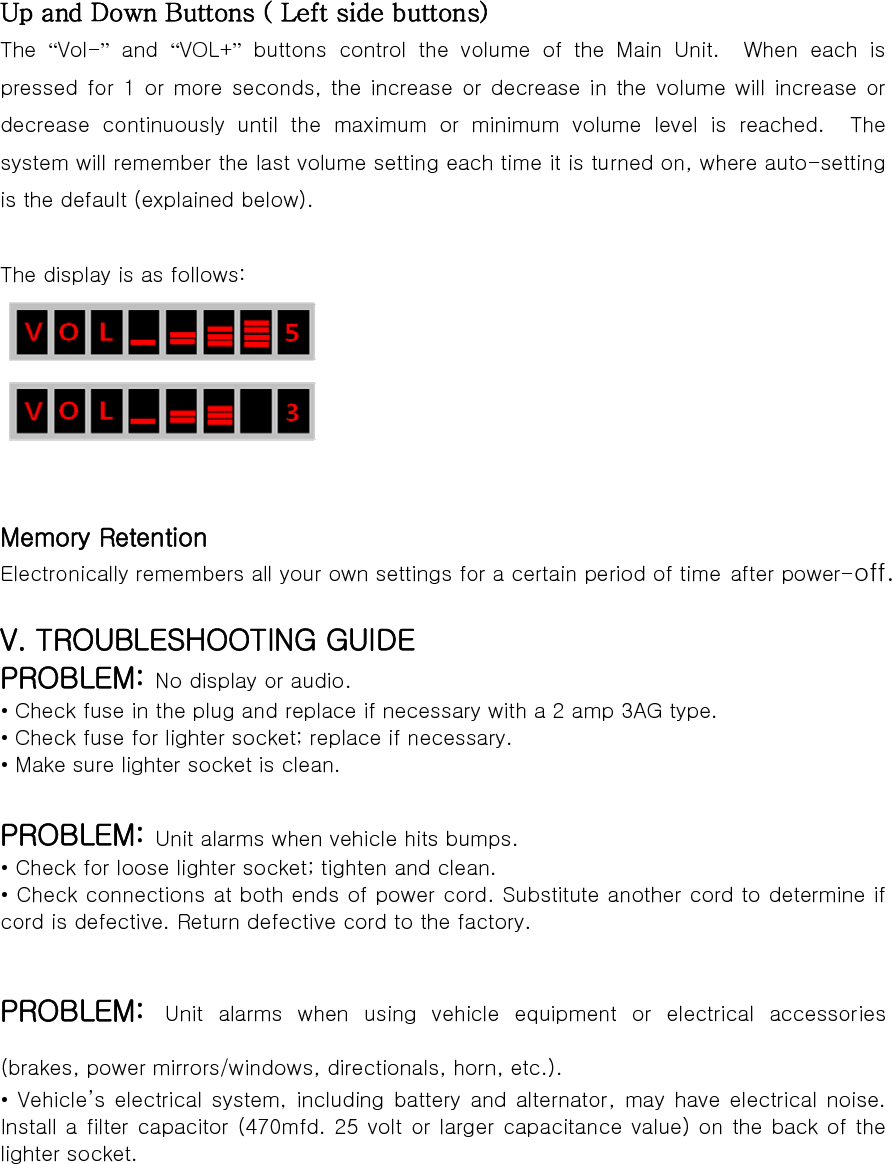 Up and Down Buttons ( Left side buttons) The  “Vol-” and “VOL+” buttons control the volume of the Main Unit.  When each is pressed for 1  or more  seconds,  the  increase or decrease  in the  volume will increase or decrease  continuously  until  the  maximum  or  minimum  volume  level is reached.  The system will remember the last volume setting each time it is turned on, where auto-setting is the default (explained below).  The display is as follows:    Memory Retention Electronically remembers all your own settings for a certain period of time after power-off.  V. TROUBLESHOOTING GUIDE PROBLEM: No display or audio. • Check fuse in the plug and replace if necessary with a 2 amp 3AG type. • Check fuse for lighter socket; replace if necessary. • Make sure lighter socket is clean.  PROBLEM: Unit alarms when vehicle hits bumps. • Check for loose lighter socket; tighten and clean. • Check connections at both ends of power cord. Substitute another cord to determine if cord is defective. Return defective cord to the factory.  PROBLEM: Unit alarms when using vehicle equipment or electrical accessories (brakes, power mirrors/windows, directionals, horn, etc.). • Vehicle’s electrical system, including battery and alternator,  may  have  electrical  noise. Install a filter capacitor (470mfd. 25 volt or larger capacitance value) on the back of the lighter socket.  