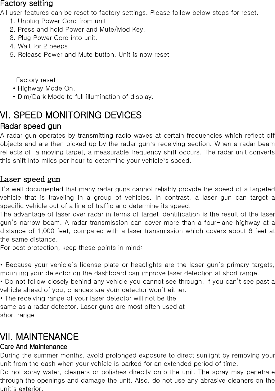 Factory setting All user features can be reset to factory settings. Please follow below steps for reset. 1. Unplug Power Cord from unit 2. Press and hold Power and Mute/Mod Key. 3. Plug Power Cord into unit. 4. Wait for 2 beeps. 5. Release Power and Mute button. Unit is now reset   - Factory reset -   • Highway Mode On.   • Dim/Dark Mode to full illumination of display.  VI. SPEED MONITORING DEVICES Radar speed gun A radar gun operates by transmitting radio waves at certain frequencies which reflect off objects and are then picked up by the radar gun’s receiving section. When a radar beam reflects off a moving target, a measurable frequency shift occurs. The radar unit converts this shift into miles per hour to determine your vehicle’s speed.  Laser speed gun It’s well documented that many radar guns cannot reliably provide the speed of a targeted vehicle that is traveling in a group of vehicles. In contrast, a  laser  gun  can  target  a specific vehicle out of a line of traffic and determine its speed. The advantage of laser over radar in terms of target identification is the result of the laser gun’s narrow beam. A radar transmission can cover more than a four-lane highway at  a distance of 1,000 feet, compared with a laser transmission which covers about 6 feet at the same distance. For best protection, keep these points in mind:  • Because your vehicle’s license plate or headlights are the laser  gun’s primary  targets, mounting your detector on the dashboard can improve laser detection at short range. • Do not follow closely behind any vehicle you cannot see through. If you can’t see past a vehicle ahead of you, chances are your detector won’t either. • The receiving range of your laser detector will not be the same as a radar detector. Laser guns are most often used at short range  VII. MAINTENANCE Care And Maintenance During the summer months, avoid prolonged exposure to direct sunlight by removing your unit from the dash when your vehicle is parked for an extended period of time. Do not spray water, cleaners or polishes directly onto the unit. The spray may penetrate through the openings and damage the unit. Also, do not use any abrasive cleaners on the unit’s exterior.  