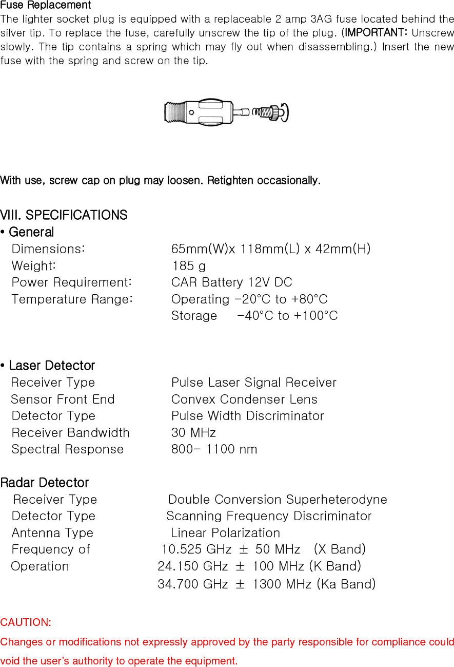 Fuse Replacement The lighter socket plug is equipped with a replaceable 2 amp 3AG fuse located behind the silver tip. To replace the fuse, carefully unscrew the tip of the plug. (IMPORTANT: Unscrew slowly. The tip contains a spring which may fly out when disassembling.) Insert the new fuse with the spring and screw on the tip.        With use, screw cap on plug may loosen. Retighten occasionally.  VIII. SPECIFICATIONS • General Dimensions:           65mm(W)x 118mm(L) x 42mm(H) Weight:                  185 g Power Requirement:      CAR Battery 12V DC Temperature Range:      Operating -20°C to +80°C                        Storage   -40°C to +100°C                        • Laser Detector Receiver Type          Pulse Laser Signal Receiver Sensor Front End       Convex Condenser Lens Detector Type          Pulse Width Discriminator Receiver Bandwidth     30 MHz Spectral Response        800- 1100 nm  Radar Detector   Receiver Type           Double Conversion Superheterodyne Detector Type           Scanning Frequency Discriminator Antenna Type            Linear Polarization Frequency of           10.525 GHz ± 50 MHz  (X Band) Operation              24.150 GHz  ±  100 MHz (K Band)                          34.700 GHz  ±  1300 MHz (Ka Band)  CAUTION:   Changes or modifications not expressly approved by the party responsible for compliance could void the user’s authority to operate the equipment.  