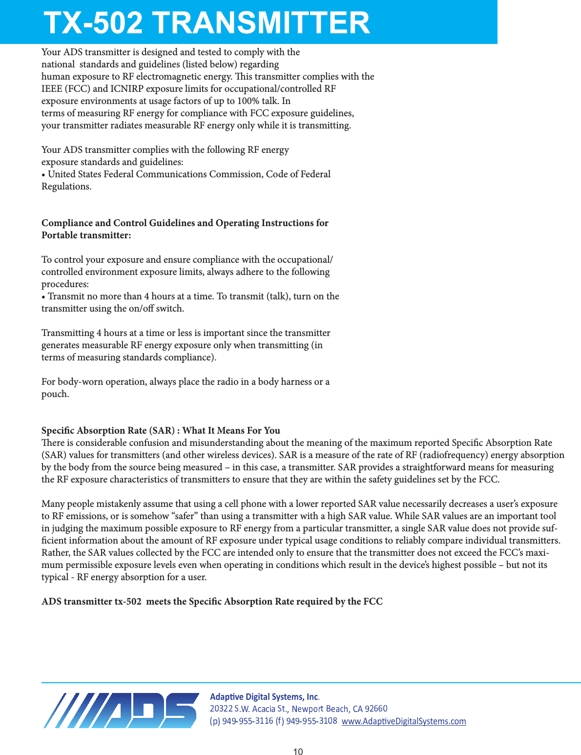 Your ADS transmitter is designed and tested to comply with thenational  standards and guidelines (listed below) regardinghuman exposure to RF electromagnetic energy. is transmitter complies with theIEEE (FCC) and ICNIRP exposure limits for occupational/controlled RFexposure environments at usage factors of up to 100% talk. Interms of measuring RF energy for compliance with FCC exposure guidelines,your transmitter radiates measurable RF energy only while it is transmitting.Your ADS transmitter complies with the following RF energyexposure standards and guidelines:t6OJUFE4UBUFT&apos;FEFSBM$PNNVOJDBUJPOT$PNNJTTJPO$PEFPG&apos;FEFSBMRegulations.Compliance and Control Guidelines and Operating Instructions forPortable transmitter:To control your exposure and ensure compliance with the occupational/controlled environment exposure limits, always adhere to the followingprocedures:t5SBOTNJUOPNPSFUIBOIPVSTBUBUJNF5PUSBOTNJUUBMLUVSOPOUIFtransmitter using the on/o switch.5SBOTNJUUJOHIPVSTBUBUJNFPSMFTTJTJNQPSUBOUTJODFUIFUSBOTNJUUFSgenerates measurable RF energy exposure only when transmitting (interms of measuring standards compliance).For body-worn operation, always place the radio in a body harness or apouch. Specic Absorption Rate (SAR) : What It Means For Youere is considerable confusion and misunderstanding about the meaning of the maximum reported Specic Absorption Rate (SAR) values for transmitters (and other wireless devices). SAR is a measure of the rate of RF (radiofrequency) energy absorption by the body from the source being measured – in this case, a transmitter. SAR provides a straightforward means for measuring the RF exposure characteristics of transmitters to ensure that they are within the safety guidelines set by the FCC.Many people mistakenly assume that using a cell phone with a lower reported SAR value necessarily decreases a user’s exposure to RF emissions, or is somehow “safer” than using a transmitter with a high SAR value. While SAR values are an important tool in judging the maximum possible exposure to RF energy from a particular transmitter, a single SAR value does not provide suf-cient information about the amount of RF exposure under typical usage conditions to reliably compare individual transmitters. Rather, the SAR values collected by the FCC are intended only to ensure that the transmitter does not exceed the FCC’s maxi-mum permissible exposure levels even when operating in conditions which result in the device’s highest possible – but not its typical - RF energy absorption for a user.ADS transmitter tx-502  meets the Specic Absorption Rate required by the FCC  ĚĂƉƟǀĞŝŐŝƚĂů^ǇƐƚĞŵƐ͕/ŶĐǁǁǁ͘ĚĂƉƟǀĞŝŐŝƚĂů^ǇƐƚĞŵƐ͘ĐŽŵ10