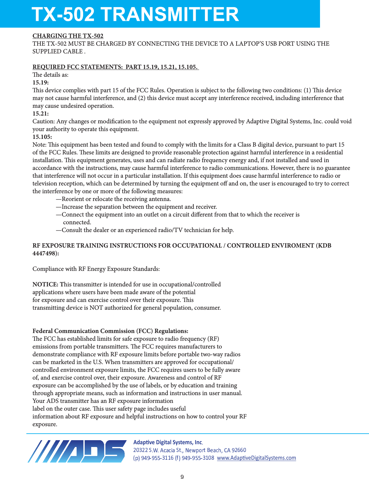 CHARGING THE TX-502THE TX-502 MUST BE CHARGED BY CONNECTING THE DEVICE TO A LAPTOP’S USB PORT USING THE SUPPLIED CABLE .  REQUIRED FCC STATEMENTS:  PART 15.19, 15.21, 15.105. e details as:15.19:is device complies with part 15 of the FCC Rules. Operation is subject to the following two conditions: (1) is device may not cause harmful interference, and (2) this device must accept any interference received, including interference that may cause undesired operation.15.21:Caution: Any changes or modication to the equipment not expressly approved by Adaptive Digital Systems, Inc. could void your authority to operate this equipment.15.105:Note: is equipment has been tested and found to comply with the limits for a Class B digital device, pursuant to part 15 of the FCC Rules. ese limits are designed to provide reasonable protection against harmful interference in a residential installation. is equipment generates, uses and can radiate radio frequency energy and, if not installed and used in accordance with the instructions, may cause harmful interference to radio communications. However, there is no guarantee that interference will not occur in a particular installation. If this equipment does cause harmful interference to radio or television reception, which can be determined by turning the equipment o and on, the user is encouraged to try to correct the interference by one or more of the following measures:—Reorient or relocate the receiving antenna.—Increase the separation between the equipment and receiver.—Connect the equipment into an outlet on a circuit dierent from that to which the receiver is     connected.—Consult the dealer or an experienced radio/TV technician for help.RF EXPOSURE TRAINING INSTRUCTIONS FOR OCCUPATIONAL / CONTROLLED ENVIROMENT (KDB 4447498):Compliance with RF Energy Exposure Standards:NOTICE: This transmitter is intended for use in occupational/controlledapplications where users have been made aware of the potentialfor exposure and can exercise control over their exposure. istransmitting device is NOT authorized for general population, consumer.Federal Communication Commission (FCC) Regulations:e FCC has established limits for safe exposure to radio frequency (RF)emissions from portable transmitters. e FCC requires manufacturers todemonstrate compliance with RF exposure limits before portable two-way radioscan be marketed in the U.S. When transmitters are approved for occupational/controlled environment exposure limits, the FCC requires users to be fully awareof, and exercise control over, their exposure. Awareness and control of RFexposure can be accomplished by the use of labels, or by education and trainingthrough appropriate means, such as information and instructions in user manual.Your ADS transmitter has an RF exposure informationlabel on the outer case. is user safety page includes usefulinformation about RF exposure and helpful instructions on how to control your RFexposure.ĚĂƉƟǀĞŝŐŝƚĂů^ǇƐƚĞŵƐ͕/ŶĐǁǁǁ͘ĚĂƉƟǀĞŝŐŝƚĂů^ǇƐƚĞŵƐ͘ĐŽŵ9