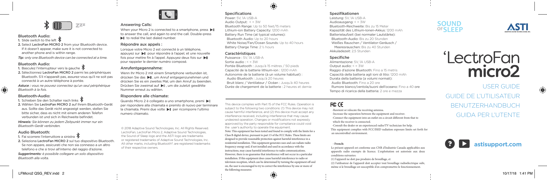SOUNDOFSLEEPUSER GUIDEGUIDE DE L&rsquo;UTILISATEURBENUTZERHANDBUCHGUIDA PER L&rsquo;UTENTEastisupport.com▲Answering Calls:When your Micro 2 is connected to a smartphone, press to answer the call, and again to end the call. Double-press to redial the last dialed number. R&eacute;pondre aux appels :Lorsque votre Micro 2 est connect&eacute; &agrave; un t&eacute;l&eacute;phone,  appuyez sur pour r&eacute;pondre &agrave; l&rsquo;appel, et une nouvelle  fois pour mettre ﬁn &agrave; l&rsquo;appel. Appuyez deux fois sur pour rappeler le dernier num&eacute;ro compos&eacute;.  Anrufentgegennahme:Wenn Ihr Micro 2 mit einem Smartphone verbunden ist, dr&uuml;cken Sie das    , um Anruf entgegenzunehmen und dr&uuml;cken Sie es ein zweites Mal, um den Anruf zu beenden. Dr&uuml;cken Sie zweimal auf    , um die zuletzt gew&auml;hlte  Nummer erneut zu w&auml;hlen. Rispondere alle chiamate:Quando Micro 2 &egrave; collegato a uno smartphone, premi per rispondere alla chiamata e premilo di nuovo per terminare la chiamata. Premi due volte     per ricomporre l&rsquo;ultimo numero chiamato.Bluetooth Audio:1. Slide switch to the left2. Select LectroFan MICRO 2 from your Bluetooth device. If it doesn&rsquo;t appear, make sure it is not connected to another phone and is within range.Tip: only one Bluetooth device can be connected at a time. Bluetooth Audio:1. Basculez l&rsquo;interrupteur vers la gauche2. S&eacute;lectionnez LectroFan MICRO 2 parmi les p&eacute;riph&eacute;riques Bluetooth. S&rsquo;il n&rsquo;appara&icirc;t pas, assurez-vous qu&rsquo;il ne soit pas connect&eacute; &agrave; un autre t&eacute;l&eacute;phone &agrave; port&eacute;e.Astuce : vous ne pouvez connectez qu&rsquo;un seul p&eacute;riph&eacute;rique Bluetooth &agrave; la fois. Bluetooth-Audio:1. Schieben Sie den Schalter nach links2. W&auml;hlen Sie LectroFan MICRO 2 auf Ihrem Bluetooth-Ger&auml;t aus. Sollte das Ger&auml;t nicht angezeigt werden, stellen Sie bitte sicher, dass es nicht mit einem anderen Telefon verbunden ist und sich in Reichweite beﬁndet.Hinweis: Sie k&ouml;nnen zu jedem Zeitpunkt immer nur ein  Bluetooth-Ger&auml;t verbinden. Audio Bluetooth:1. Fai scorrere l&rsquo;interruttore a sinistra2. Seleziona LectroFan MICRO 2 sul tuo dispositivo Bluetooth. Se non appare, assicurati che non sia connesso a un altro telefono e che si trovi all&rsquo;interno del raggio d&rsquo;azione.Suggerimento: &egrave; possibile collegare un solo dispositivo  Bluetooth alla volta. SpeciﬁcationsPower: 5V, 1A USB-AAudio Output:  < = 3WBluetooth Range: Up to 50 feet/15 metersLithium-ion Battery Capacity: 1200 mAhBattery Run Time (at typical volumes):   Bluetooth Audio: Up to 20 hours   White Noise/Fan/Ocean Sounds: Up to 40 hoursBattery Charge Time: 2 &frac12; hoursCaract&eacute;ristiquesPuissance : 5V, 1A USB-ASortie audio : < = 3WPort&eacute;e Bluetooth : Jusqu&rsquo;&agrave; 15 m&egrave;tres / 50 piedsCapacit&eacute; de la batterie lithium-ion : 1200 mAhAutonomie de la batterie (&agrave; un volume habituel) :  Audio Bluetooth : Jusqu&rsquo;&agrave; 20 heures  Bruit blanc / Ventilateur / Oc&eacute;an : Jusqu&rsquo;&agrave; 40 heuresDur&eacute;e de chargement de la batterie : 2 heures et demieSpeziﬁkationenLeistung: 5V, 1A USB-AAudioausgang: < = 3WBluetooth-Reichweite: Bis zu 15 MeterKapazit&auml;t des Lithium-Ionen-Akkus: 1200 mAhBatterielaufzeit (bei normaler Lautst&auml;rke):  Bluetooth-Audio: Bis zu 20 Stunden  Wei&szlig;es Rauschen / Ventilator-Ger&auml;usch /       Meeresrauschen: Bis zu 40 StundenAkkuladezeit: 2,5 StundenSpeciﬁcheAlimentazione: 5V, 1A USB-AOutput audio: < = 3WRaggio d&rsquo;azione Bluetooth: Fino a 15 metrisCapacit&agrave; della batteria agli ioni di litio: 1200 mAhDurata della batteria (a volumi normali):  Audio Bluetooth: Fino a 20 ore  Rumore bianco/ventola/suoni dell&rsquo;oceano: Fino a 40 oreTempo di ricarica della batteria: 2 ore e mezzaThis device complies with Part 15 of the FCC Rules. Operation is  subject to the following two conditions: (1) This device may not  cause harmful interference, and (2) this device must accept any  interference received, including interference that may cause  undesired operation. Changes or modiﬁcations not expressly  approved by the party responsible for compliance could void the  user&rsquo;s authority to operate the equipment.Note: This equipment has been tested and found to comply with the limits for a Class B digital device, pursuant to part 15 of the FCC Rules. These limits are designed to provide reasonable protection against harmful interference in a residential installation. This equipment generates uses and can radiate radio frequency energy and, if not installed and used in accordance with the instructions, may cause harmful interference to radio communications. However, there is no guarantee that interference will not occur in a particular installation. If this equipment does cause harmful interference to radio or television reception, which can be determined by turning the equipment off and on, the user is encouraged to try to correct the interference by one or more of the following measures:&copy; 2018 Adaptive Sound Technologies, Inc. All Rights Reserved. LectroFan, LectroFan Micro 2, Adaptive Sound Technologies,  the Sound of Sleep logo and the ASTI logo are trademarks  or registered trademarks of Adaptive Sound Technologies, Inc.  All other marks, including Bluetooth&reg;, are registered trademarks  of their respective owners.  ?LFMicro2 QSG_REV.indd   2 10/17/18   1:41 PM  -Reorient or relocate the receiving antenna.  -Increase the separation between the equipment and receiver.  -Connect the equipment into an outlet on a circuit different from that to   which the receiver is connected.  -Consult the dealer or an experienced radio/TV technician for help.This equipment complies with FCC/ISED radiation exposure limits set forth for   an uncontrolled environment.   - French:Le pr&eacute;sent appareil est conforme aux CNR d'Industrie Canada applicables aux appareils  radio  exempts  de  licence.  L'exploitation  est  autoris&eacute;e  aux  deux conditions suivantes: (1) l'appareil ne doit pas produire de brouillage, et (2) l'utilisateur de l'appareil doit accepter tout brouillage radio&eacute;lectrique subi, m&ecirc;me si le brouillage est susceptible d'en compromettre le fonctionnement.