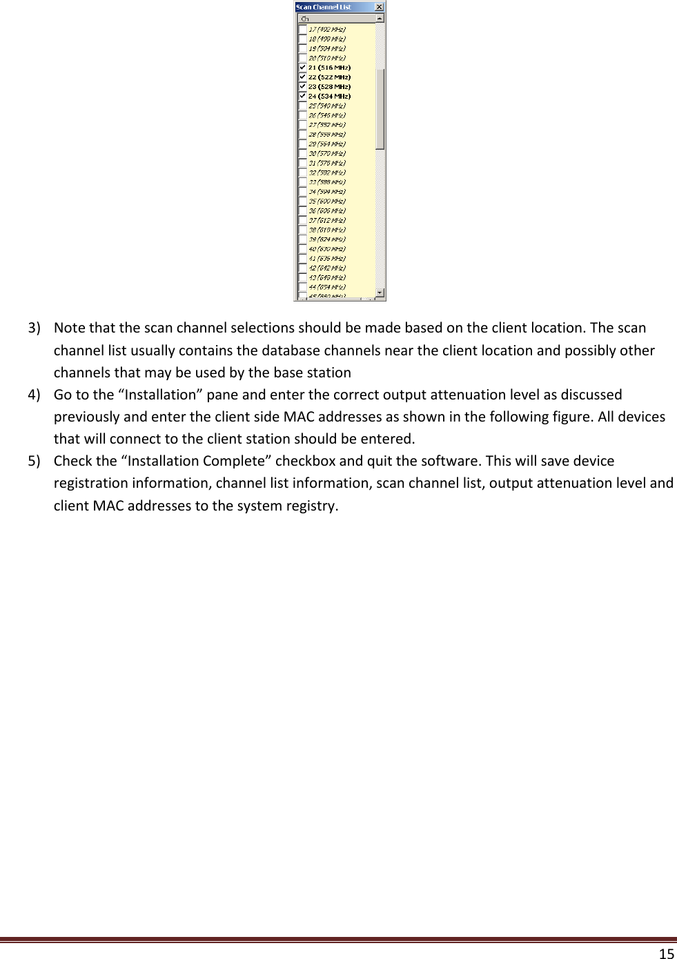  15   3) Note that the scan channel selections should be made based on the client location. The scan channel list usually contains the database channels near the client location and possibly other channels that may be used by the base station 4) Go to the “Installation” pane and enter the correct output attenuation level as discussed previously and enter the client side MAC addresses as shown in the following figure. All devices that will connect to the client station should be entered.  5) Check the “Installation Complete” checkbox and quit the software. This will save device registration information, channel list information, scan channel list, output attenuation level and client MAC addresses to the system registry. 
