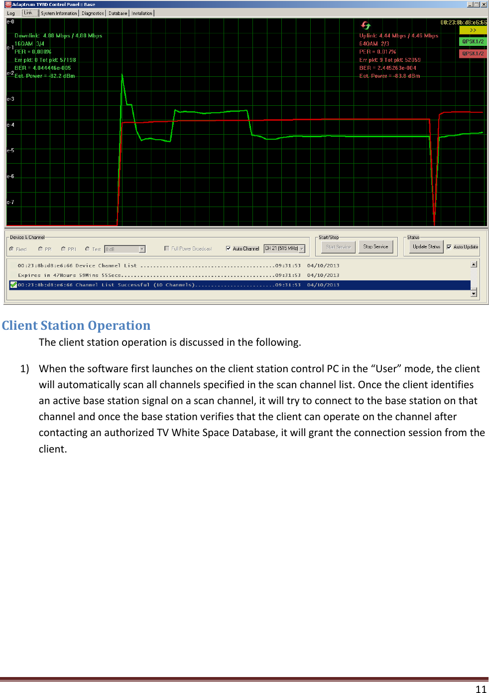    11   Client Station Operation  The client station operation is discussed in the following. 1) When the software first launches on the client station control PC in the “User” mode, the client will automatically scan all channels specified in the scan channel list. Once the client identifies an active base station signal on a scan channel, it will try to connect to the base station on that channel and once the base station verifies that the client can operate on the channel after contacting an authorized TV White Space Database, it will grant the connection session from the client. 