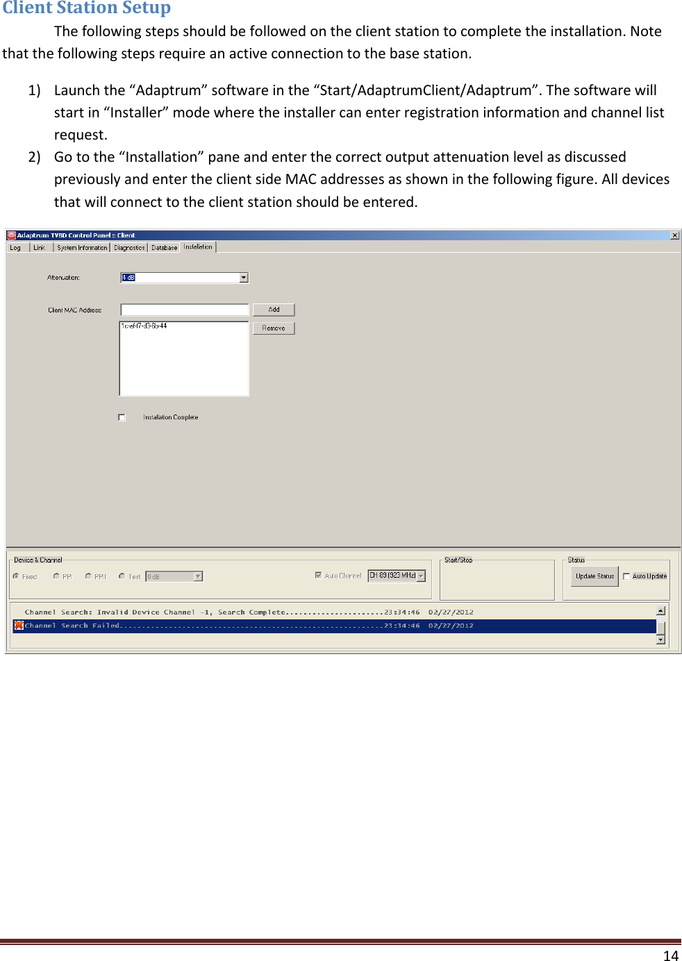  14  Client Station Setup  The following steps should be followed on the client station to complete the installation. Note that the following steps require an active connection to the base station. 1) Launch the “Adaptrum” software in the “Start/AdaptrumClient/Adaptrum”. The software will start in “Installer” mode where the installer can enter registration information and channel list request. 2) Go to the “Installation” pane and enter the correct output attenuation level as discussed previously and enter the client side MAC addresses as shown in the following figure. All devices that will connect to the client station should be entered.  