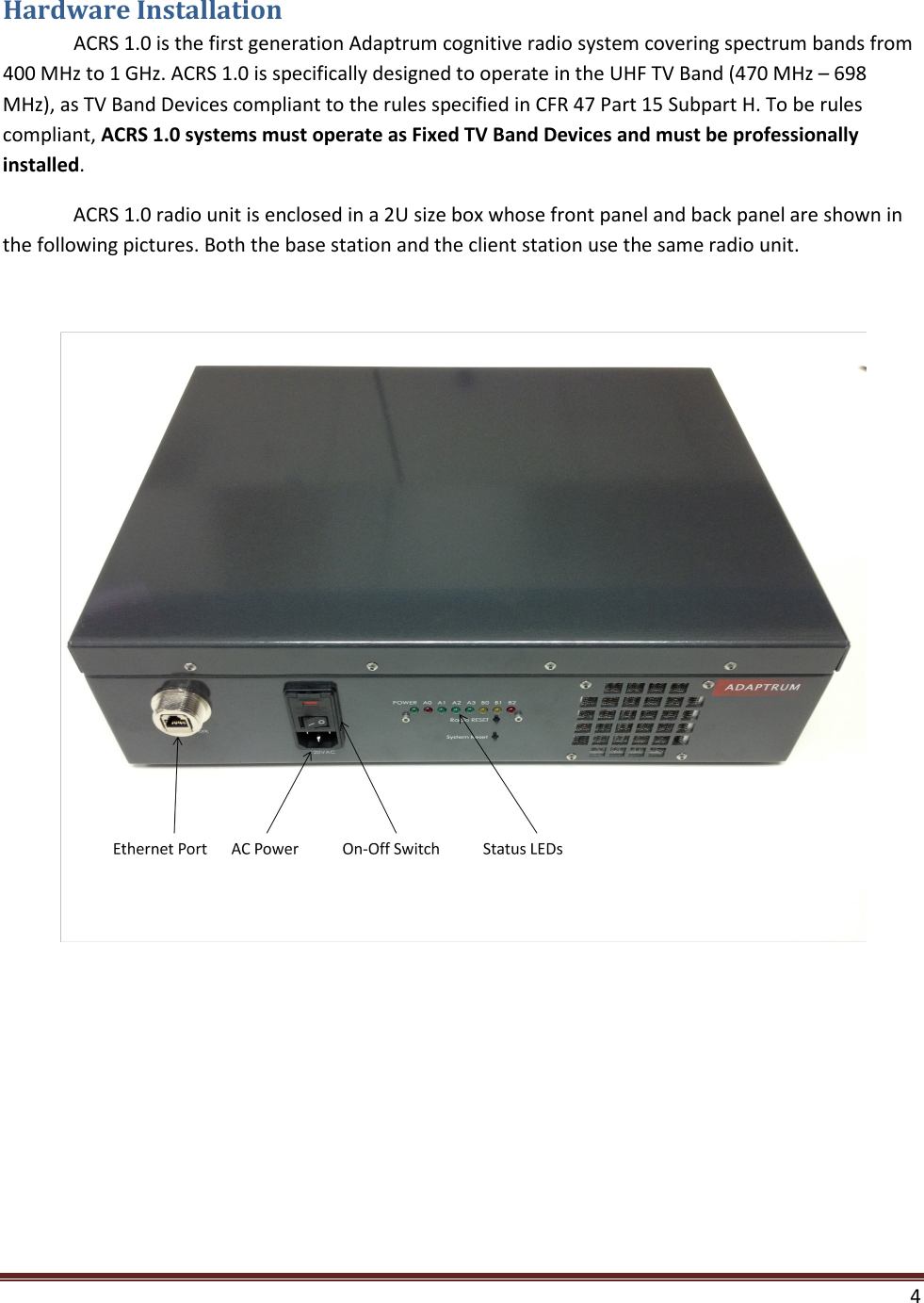  4  Hardware Installation  ACRS 1.0 is the first generation Adaptrum cognitive radio system covering spectrum bands from 400 MHz to 1 GHz. ACRS 1.0 is specifically designed to operate in the UHF TV Band (470 MHz – 698 MHz), as TV Band Devices compliant to the rules specified in CFR 47 Part 15 Subpart H. To be rules compliant, ACRS 1.0 systems must operate as Fixed TV Band Devices and must be professionally installed.  ACRS 1.0 radio unit is enclosed in a 2U size box whose front panel and back panel are shown in the following pictures. Both the base station and the client station use the same radio unit.    