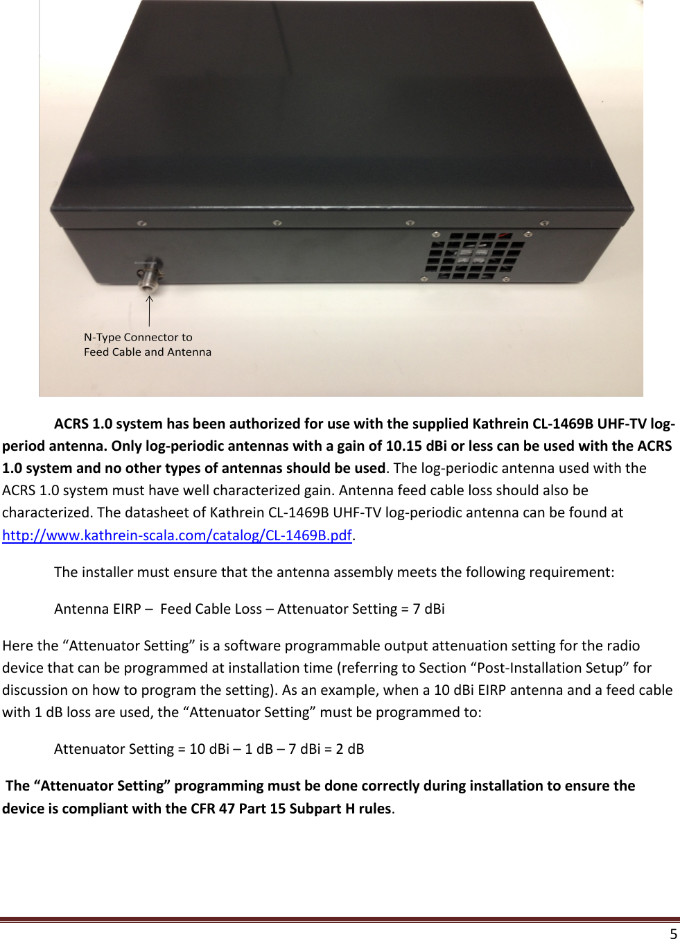  5    ACRS 1.0 system has been authorized for use with the supplied Kathrein CL-1469B UHF-TV log-period antenna. Only log-periodic antennas with a gain of 10.15 dBi or less can be used with the ACRS 1.0 system and no other types of antennas should be used. The log-periodic antenna used with the ACRS 1.0 system must have well characterized gain. Antenna feed cable loss should also be characterized. The datasheet of Kathrein CL-1469B UHF-TV log-periodic antenna can be found at http://www.kathrein-scala.com/catalog/CL-1469B.pdf.   The installer must ensure that the antenna assembly meets the following requirement:  Antenna EIRP –  Feed Cable Loss – Attenuator Setting = 7 dBi Here the “Attenuator Setting” is a software programmable output attenuation setting for the radio device that can be programmed at installation time (referring to Section “Post-Installation Setup” for discussion on how to program the setting). As an example, when a 10 dBi EIRP antenna and a feed cable with 1 dB loss are used, the “Attenuator Setting” must be programmed to:  Attenuator Setting = 10 dBi – 1 dB – 7 dBi = 2 dB  The “Attenuator Setting” programming must be done correctly during installation to ensure the device is compliant with the CFR 47 Part 15 Subpart H rules.   