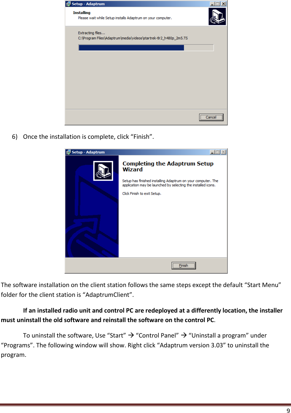  9   6) Once the installation is complete, click “Finish”.  The software installation on the client station follows the same steps except the default “Start Menu” folder for the client station is “AdaptrumClient”.   If an installed radio unit and control PC are redeployed at a differently location, the installer must uninstall the old software and reinstall the software on the control PC. To uninstall the software, Use “Start”  “Control Panel”  “Uninstall a program” under “Programs”. The following window will show. Right click “Adaptrum version 3.03” to uninstall the program. 