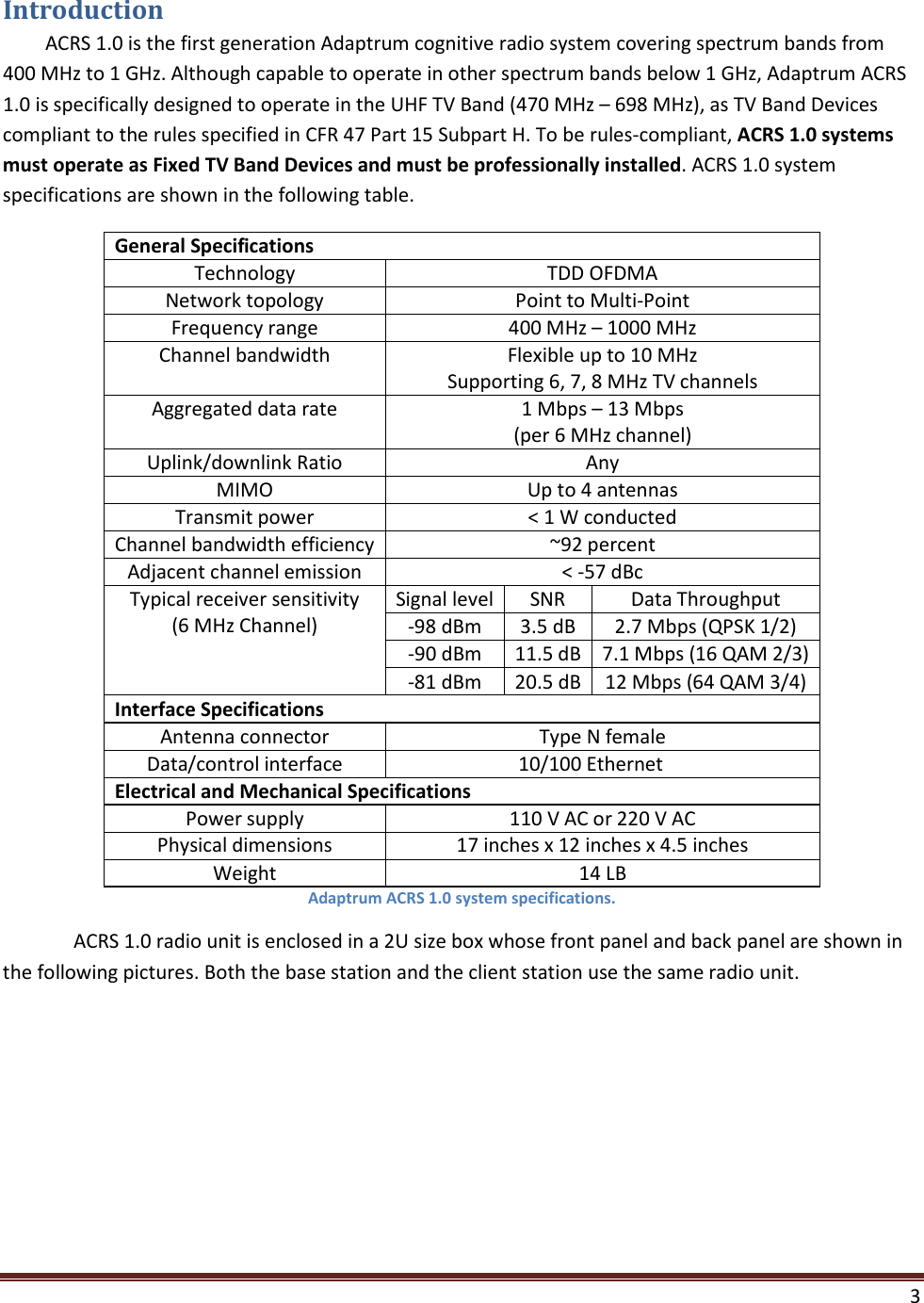    3  Introduction ACRS 1.0 is the first generation Adaptrum cognitive radio system covering spectrum bands from 400 MHz to 1 GHz. Although capable to operate in other spectrum bands below 1 GHz, Adaptrum ACRS 1.0 is specifically designed to operate in the UHF TV Band (470 MHz – 698 MHz), as TV Band Devices compliant to the rules specified in CFR 47 Part 15 Subpart H. To be rules-compliant, ACRS 1.0 systems must operate as Fixed TV Band Devices and must be professionally installed. ACRS 1.0 system specifications are shown in the following table.     General Specifications Technology TDD OFDMA Network topology Point to Multi-Point Frequency range 400 MHz – 1000 MHz Channel bandwidth Flexible up to 10 MHz Supporting 6, 7, 8 MHz TV channels Aggregated data rate  1 Mbps – 13 Mbps (per 6 MHz channel) Uplink/downlink Ratio Any MIMO Up to 4 antennas Transmit power &lt; 1 W conducted Channel bandwidth efficiency ~92 percent Adjacent channel emission &lt; -57 dBc Typical receiver sensitivity (6 MHz Channel) Signal level SNR Data Throughput -98 dBm 3.5 dB 2.7 Mbps (QPSK 1/2) -90 dBm 11.5 dB 7.1 Mbps (16 QAM 2/3) -81 dBm 20.5 dB 12 Mbps (64 QAM 3/4) Interface Specifications Antenna connector Type N female Data/control interface     10/100 Ethernet Electrical and Mechanical Specifications Power supply 110 V AC or 220 V AC Physical dimensions 17 inches x 12 inches x 4.5 inches Weight 14 LB Adaptrum ACRS 1.0 system specifications.  ACRS 1.0 radio unit is enclosed in a 2U size box whose front panel and back panel are shown in the following pictures. Both the base station and the client station use the same radio unit.  