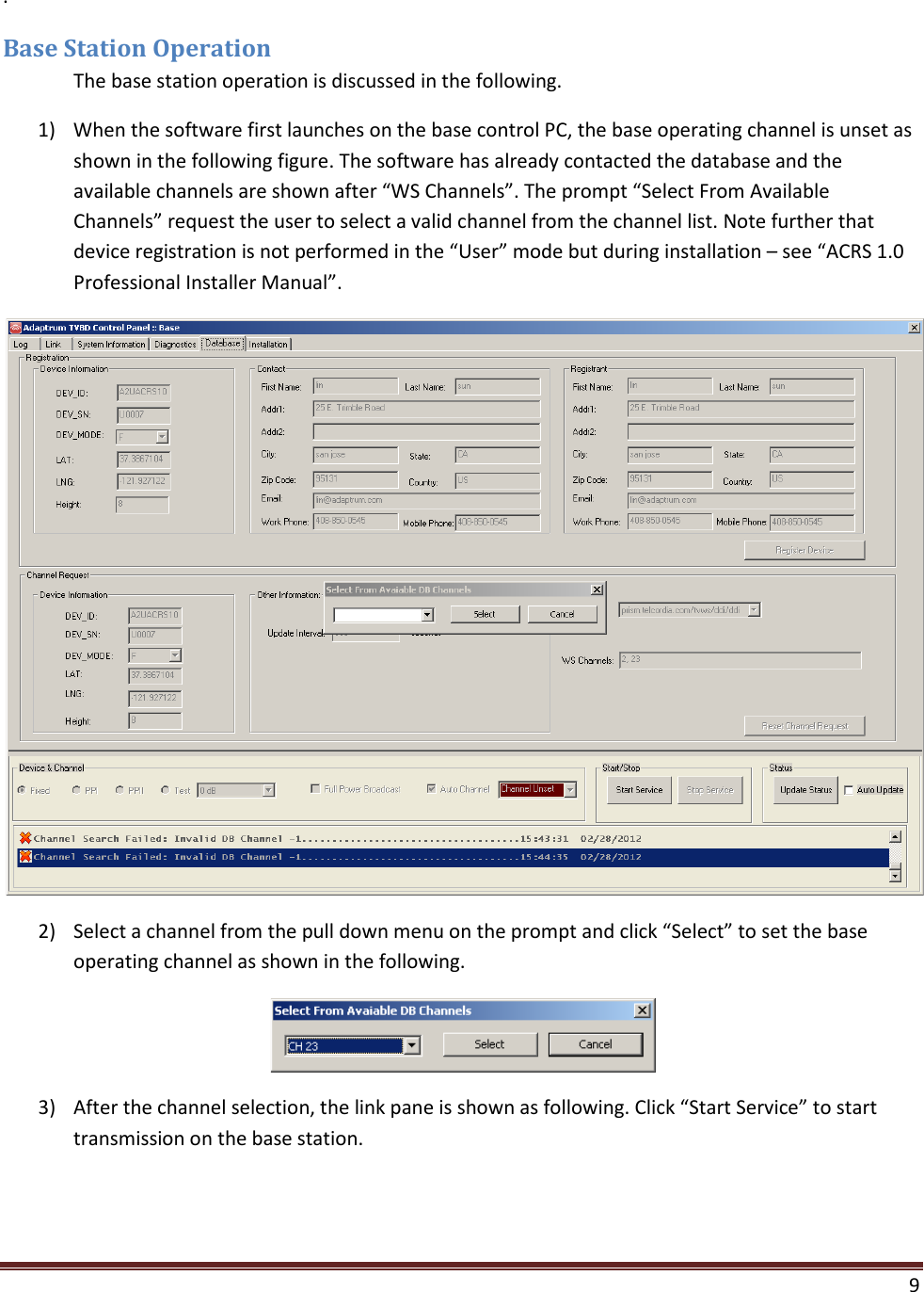    9  . Base Station Operation  The base station operation is discussed in the following. 1) When the software first launches on the base control PC, the base operating channel is unset as shown in the following figure. The software has already contacted the database and the available channels are shown after “WS Channels”. The prompt “Select From Available Channels” request the user to select a valid channel from the channel list. Note further that device registration is not performed in the “User” mode but during installation – see “ACRS 1.0 Professional Installer Manual”.  2) Select a channel from the pull down menu on the prompt and click “Select” to set the base operating channel as shown in the following.  3) After the channel selection, the link pane is shown as following. Click “Start Service” to start transmission on the base station. 