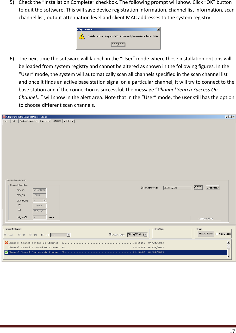  17  5) Check the “Installation Complete” checkbox. The following prompt will show. Click “OK” button to quit the software. This will save device registration information, channel list information, scan channel list, output attenuation level and client MAC addresses to the system registry.  6) The next time the software will launch in the “User” mode where these installation options will be loaded from system registry and cannot be altered as shown in the following figures. In the “User” mode, the system will automatically scan all channels specified in the scan channel list and once it finds an active base station signal on a particular channel, it will try to connect to the base station and if the connection is successful, the message “Channel Search Success On Channel…” will show in the alert area. Note that in the “User” mode, the user still has the option to choose different scan channels.  