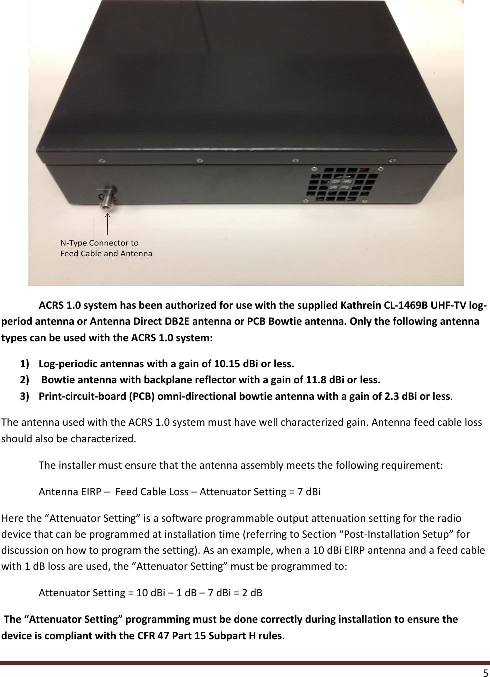  5    ACRS 1.0 system has been authorized for use with the supplied Kathrein CL-1469B UHF-TV log-period antenna or Antenna Direct DB2E antenna or PCB Bowtie antenna. Only the following antenna types can be used with the ACRS 1.0 system: 1) Log-periodic antennas with a gain of 10.15 dBi or less. 2)  Bowtie antenna with backplane reflector with a gain of 11.8 dBi or less. 3) Print-circuit-board (PCB) omni-directional bowtie antenna with a gain of 2.3 dBi or less.  The antenna used with the ACRS 1.0 system must have well characterized gain. Antenna feed cable loss should also be characterized.   The installer must ensure that the antenna assembly meets the following requirement:  Antenna EIRP –  Feed Cable Loss – Attenuator Setting = 7 dBi Here the “Attenuator Setting” is a software programmable output attenuation setting for the radio device that can be programmed at installation time (referring to Section “Post-Installation Setup” for discussion on how to program the setting). As an example, when a 10 dBi EIRP antenna and a feed cable with 1 dB loss are used, the “Attenuator Setting” must be programmed to:  Attenuator Setting = 10 dBi – 1 dB – 7 dBi = 2 dB  The “Attenuator Setting” programming must be done correctly during installation to ensure the device is compliant with the CFR 47 Part 15 Subpart H rules.   
