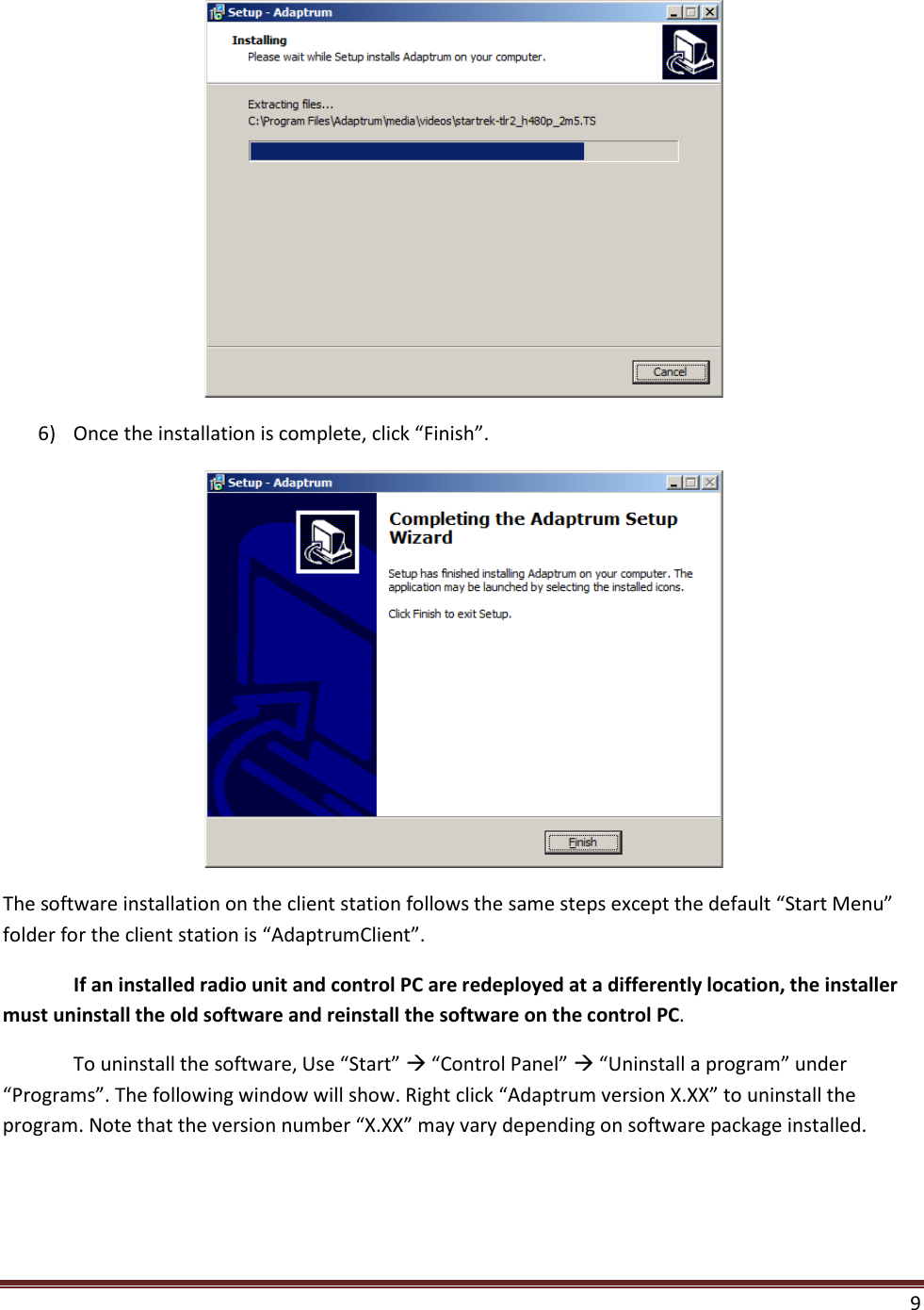  9   6) Once the installation is complete, click “Finish”.  The software installation on the client station follows the same steps except the default “Start Menu” folder for the client station is “AdaptrumClient”.   If an installed radio unit and control PC are redeployed at a differently location, the installer must uninstall the old software and reinstall the software on the control PC. To uninstall the software, Use “Start”  “Control Panel”  “Uninstall a program” under “Programs”. The following window will show. Right click “Adaptrum version X.XX” to uninstall the program. Note that the version number “X.XX” may vary depending on software package installed. 