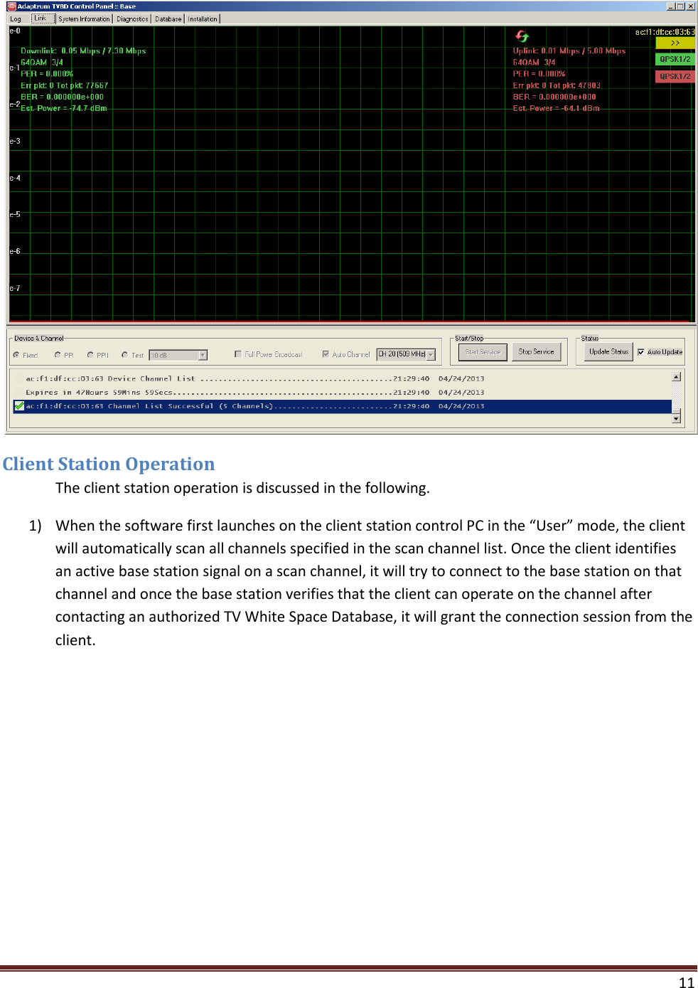    11   Client Station Operation  The client station operation is discussed in the following. 1) When the software first launches on the client station control PC in the “User” mode, the client will automatically scan all channels specified in the scan channel list. Once the client identifies an active base station signal on a scan channel, it will try to connect to the base station on that channel and once the base station verifies that the client can operate on the channel after contacting an authorized TV White Space Database, it will grant the connection session from the client. 
