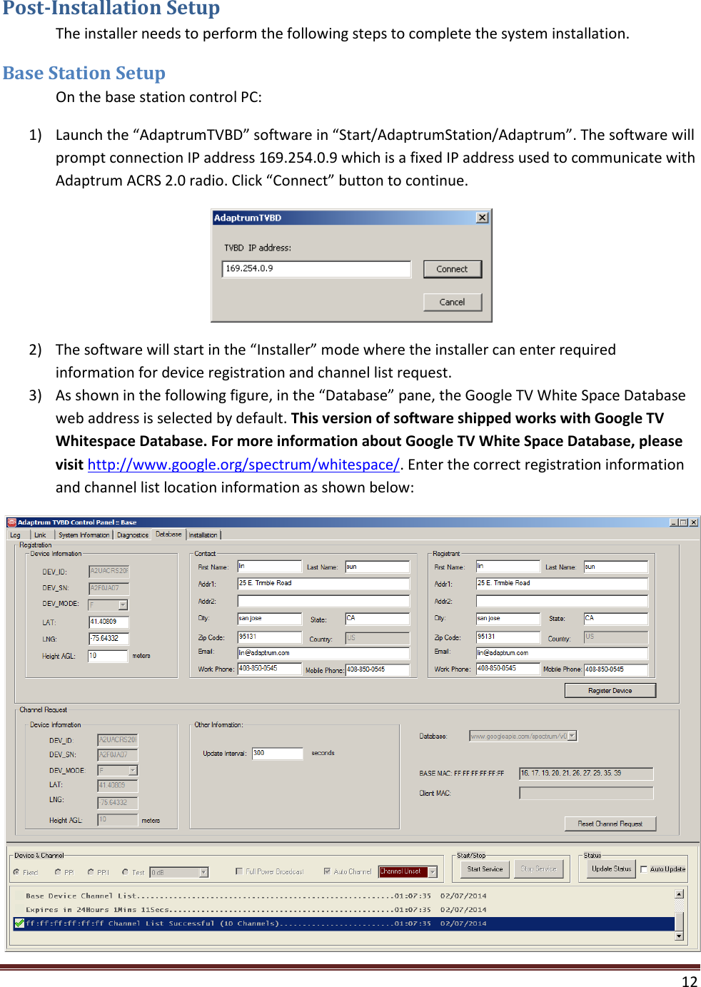  12  Post-Installation Setup  The installer needs to perform the following steps to complete the system installation.  Base Station Setup  On the base station control PC: 1) Launch the “AdaptrumTVBD” software in “Start/AdaptrumStation/Adaptrum”. The software will prompt connection IP address 169.254.0.9 which is a fixed IP address used to communicate with Adaptrum ACRS 2.0 radio. Click “Connect” button to continue.  2) The software will start in the “Installer” mode where the installer can enter required information for device registration and channel list request.  3) As shown in the following figure, in the “Database” pane, the Google TV White Space Database web address is selected by default. This version of software shipped works with Google TV Whitespace Database. For more information about Google TV White Space Database, please visit http://www.google.org/spectrum/whitespace/. Enter the correct registration information and channel list location information as shown below:  